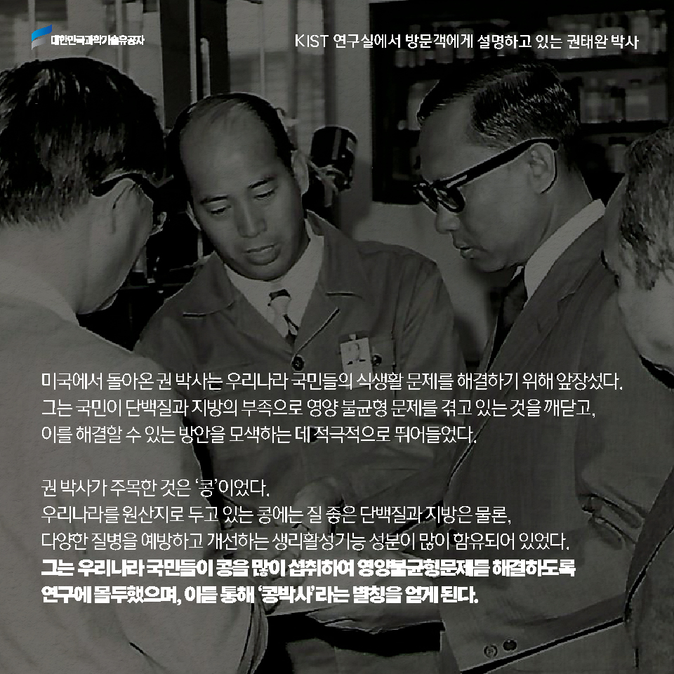 미국에서 돌아온 권 박사는 우리나라 국민들의 식생활 문제를 해결하기 위해 앞장섰다. 그는 국민이 단백질과 지방의 부족으로 영양 불균형 문제를 겪고 있는 것을 깨닫고, 이를 해결할 수 있는 방안을 모색하는 데 적극적으로 뛰어들었다. 권 박사가 주목한 것은 [콩]이었다. 우리나라를 원산지로 두고 있는 콩에는 질 좋은 단백질과 지방은 물론, 다양한 질병을 예방하고 개선하는 생리활성기능 성분이 많이 함유되어 있었다. 그는 우리나라 국민들이 콩을 많이 섭취하여 영양불균형 문제를 해결하도록 연구에 몰두하였으며, 이를 통해 [콩박사]라는 별칭을 얻게 된다. 