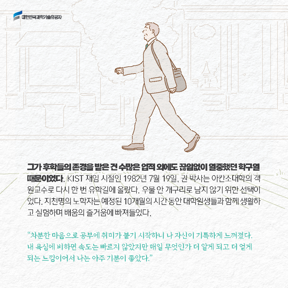 그가 후학들의 존경을 받은 건 수많은 업적 외에도 끊임없이 열중했던 학구열 때문이었다. KIST 재임 시절인 1982년 7월 19일, 권 박사는 아칸소대학의 객원교수로 다시 한 번 유학길에 올랐다. 우물 안 개구리로 남지 않기 위한 선택이었다. 지천명의 노학자는 예정된 10개월의 시간 동안 대학원생들과 함께 생활하고 실험하며 배움의 즐거움에 빠져들었다. [차분한 마음으로 공부에 취미가 붙기 시작하니 나 자신이 기특하게 느껴졌다. 내 욕심에 비하면 속도는 빠르지 않았지만 매일 무엇인가 더 알게 되고 더 얻게 되는 느낌이어서 나는 아주 기분이 좋았다.]