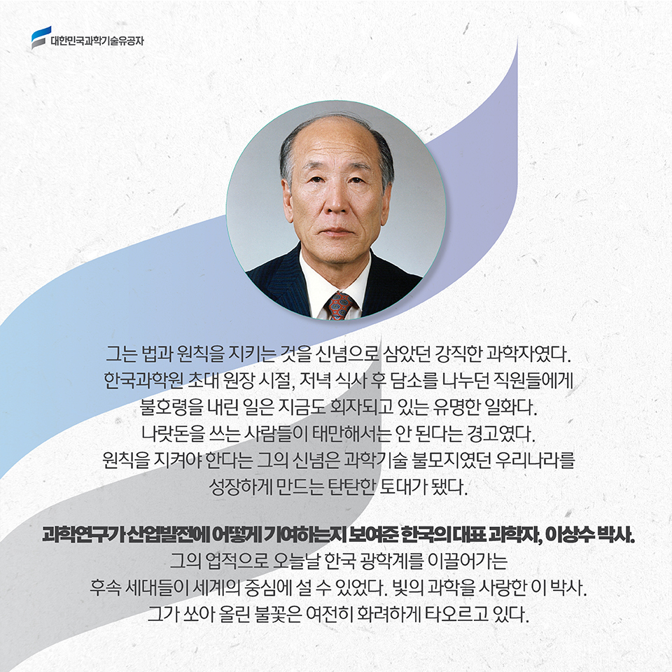 그는 법과 원칙을 지키는 것을 신념으로 삼았던 강직한 과학자였다. 한국과학원 초대 원장 시절, 저녁 식사 후 담소를 나누던 직원들에게 불호령을 내린 일은 지금도 회자되고 있는 유명한 일화다. 나랏돈을 쓰는 사람들이 태만해서는 안 된다는 경고였다. 원칙을 지켜야 한다는 그의 신념은 과학기술 불모지였던 우리나라를 성장하게 만드는 탄탄한 토대가 됐다. /과학연구가 산업발전에 어떻게 기여하는지 보여준 한국의 대표 과학자, 이상수 박사. 그의 업적으로 오늘날 한국 광학계를 이끌어가는 후속 세대들이 세계의 중심에 설 수 있었다. 빛의 과학을 사랑한 이 박사. 그가 쏘아 올린 불꽃은 여전히 화려하게 타오르고 있다. 