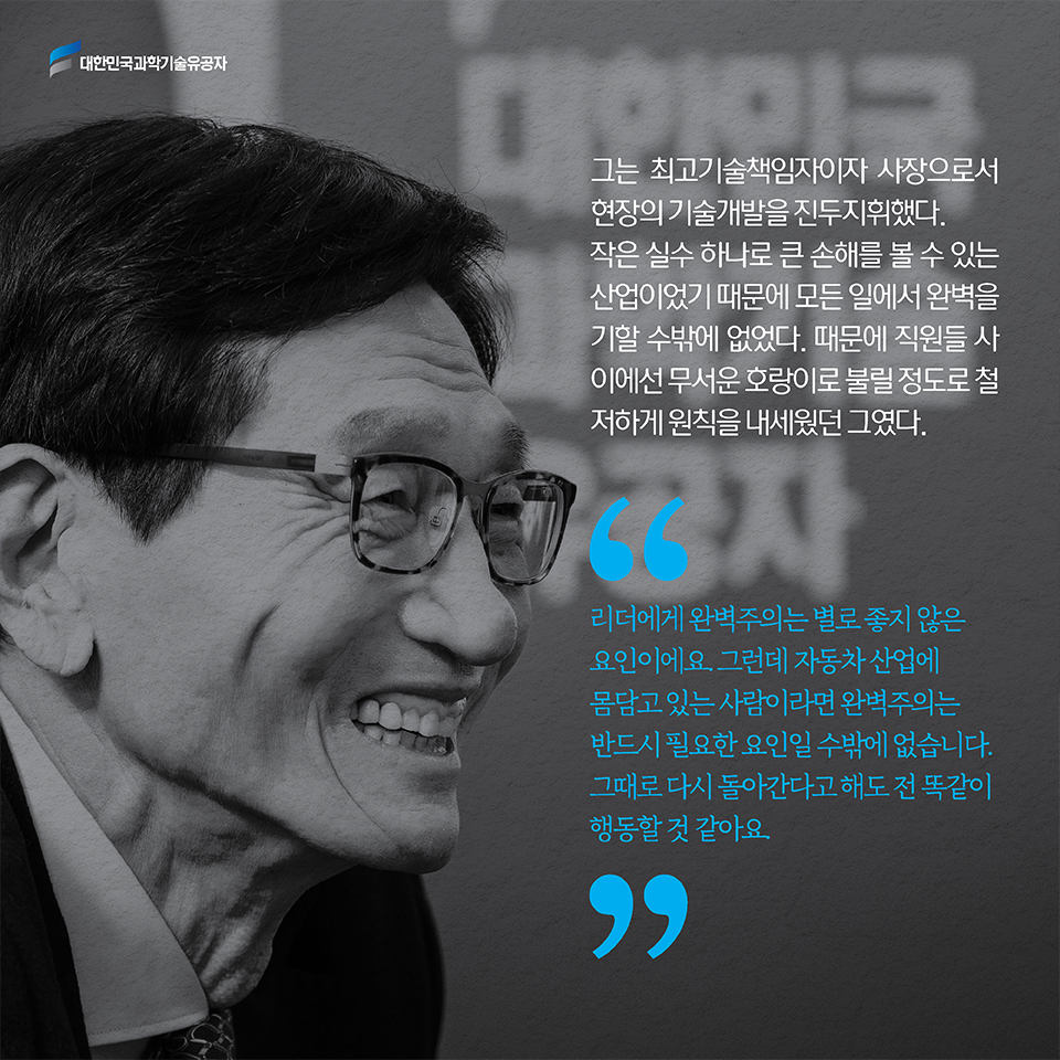 그는 최고기술책임자이자 사장으로서 현장의 기술개발을 진두지휘했다. 작은 실수 하나로 큰 손해를 볼 수 있는 산업이었기 때문에 모든 일에서 완벽을 기할 수밖에 없었다. 때문에 직원들 사이에선 무서운 호랑이로 불릴 정도로 철저하게 원칙을 내세웠던 그였다. 리더에게 완벽주의는 별로 좋지 않은 요인이에요. 그런데 자동차 산업에 몸담고 있는 사람이라면 완벽주의는 반드시 필요한 요인일 수밖에 없습니다. 그때로 다시 돌아간다고 해도 전 똑같이 행동할 것 같아요.