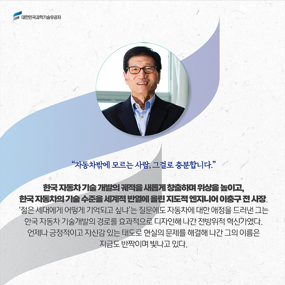 자동차밖에 모르는 사람, 그걸로 충분합니다. 한국 자동차 기술 개발의 궤적을 새롭게 창출하며 위상을 높이고, 한국 자동차의 기술 수준을 세계적 반열에 올린 지도적 엔지니어 이충구 전 사장. ‘젊은 세대에게 어떻게 기억되고 싶냐’는 질문에도 자동차에 대한 애정을 드러낸 그는 한국 자동차 기술개발의 경로를 효과적으로 디자인해 나간 전방위적 혁신가였다. 언제나 긍정적이고 자신감 있는 태도로 현실의 문제를 해결해 나간 그의 이름은 지금도 반짝이며 빛나고 있다.