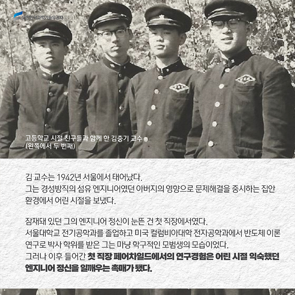 김 교수는 1942년 서울에서 태어났다. 그는 경성방직의 섬유 엔지니어였던 아버지의 영향으로 문제 해결을 중시하는 집안 환경에서 어린 시절을 보냈다. / 잠재돼 있던 그의 엔지니어 정신이 눈뜬 건 첫 직장에서였다. 서울대학교 전기공학과를 졸업하고 미국 컬럼비아대학 전자공학과에서 반도체 이론 연구로 박사 학위를 받은 그는 마냥 학구적인 모범생의 모습이었다. 그러나 이후 들어간 첫 직장 페어차일드에서의 연구경험은 어린 시절 익숙했던 엔지니어 정신을 일깨우는 촉매가 됐다. 