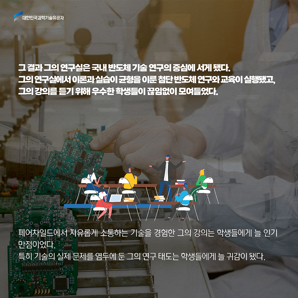 그 결과 그의 연구실은 국내 반도체 기술 연구의 중심에 서게 됐다. 그의 연구실에서 이론과 실습이 균형을 이룬 첨단 반도체 연구와 교육이 실행됐고, 그의 강의를 듣기 위해 우수한 학생들이 끊임없이 모여들었다. / 페어차일드에서 자유롭게 소통하는 기술을 경험한 그의 강의는 학생들에게 늘 인기 만점이었다. 특히 기술의 실제 문제를 염두에 둔 그의 연구 태도는 학생들에게 늘 귀감이 됐다. 