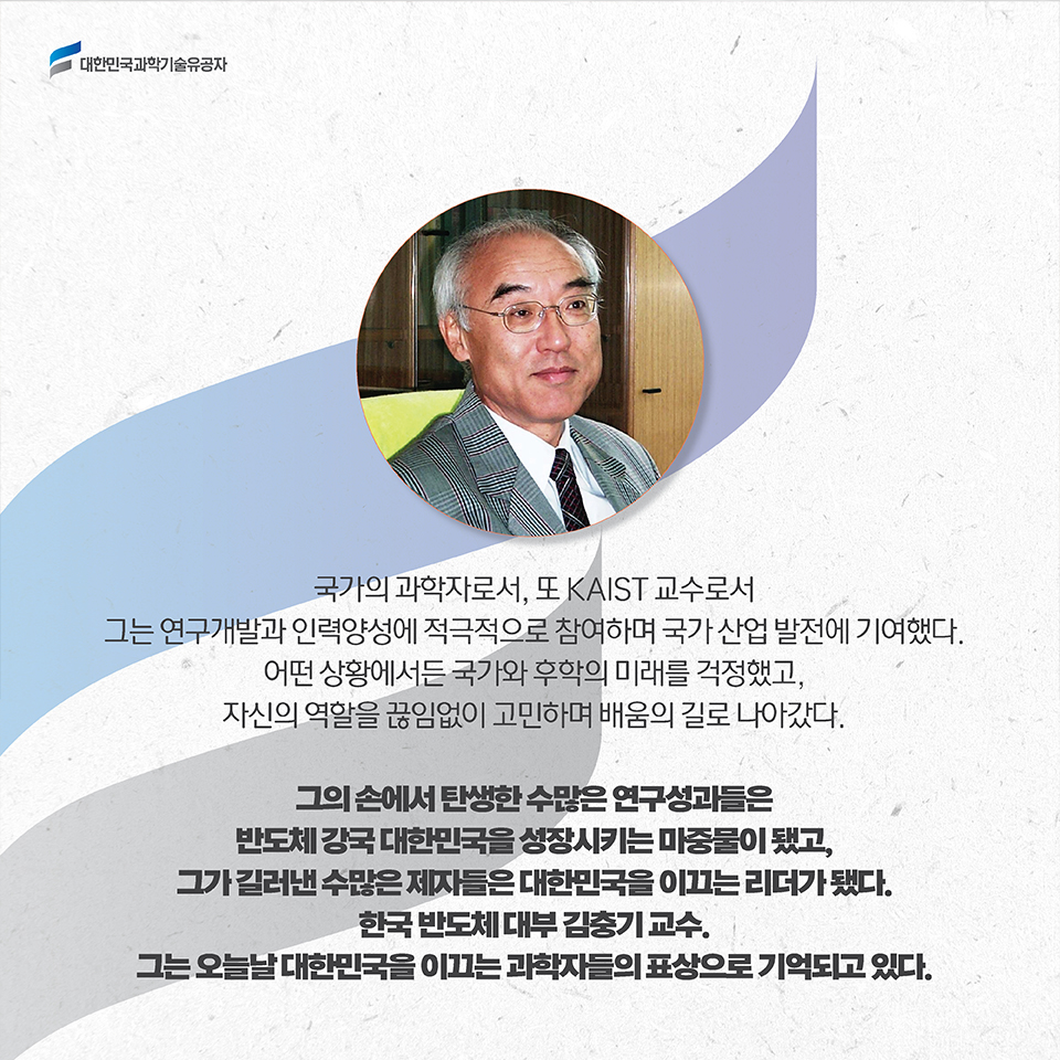 국가의 과학자로서, 또 KAIST 교수로서 그는 연구개발과 인력양성에 적극적으로 참여하며 국가 산업 발전에 기여했다. 어떤 상황에서든 국가와 후학의 미래를 걱정했고, 자신의 역할을 끊임없이 고민하며 배움의 길로 나아갔다. / 그의 손에서 탄생한 수많은 연구성과들은 반도체 강국 대한민국을 성장시키는 마중물이 됐고, 그가 길러낸 수많은 제자들은 대한민국을 이끄는 리더가 됐다. 한국 반도체 대부 김충기 교수. 그는 오늘날 대한민국을 이끄는 과학자들의 표상으로 기억되고 있다. 