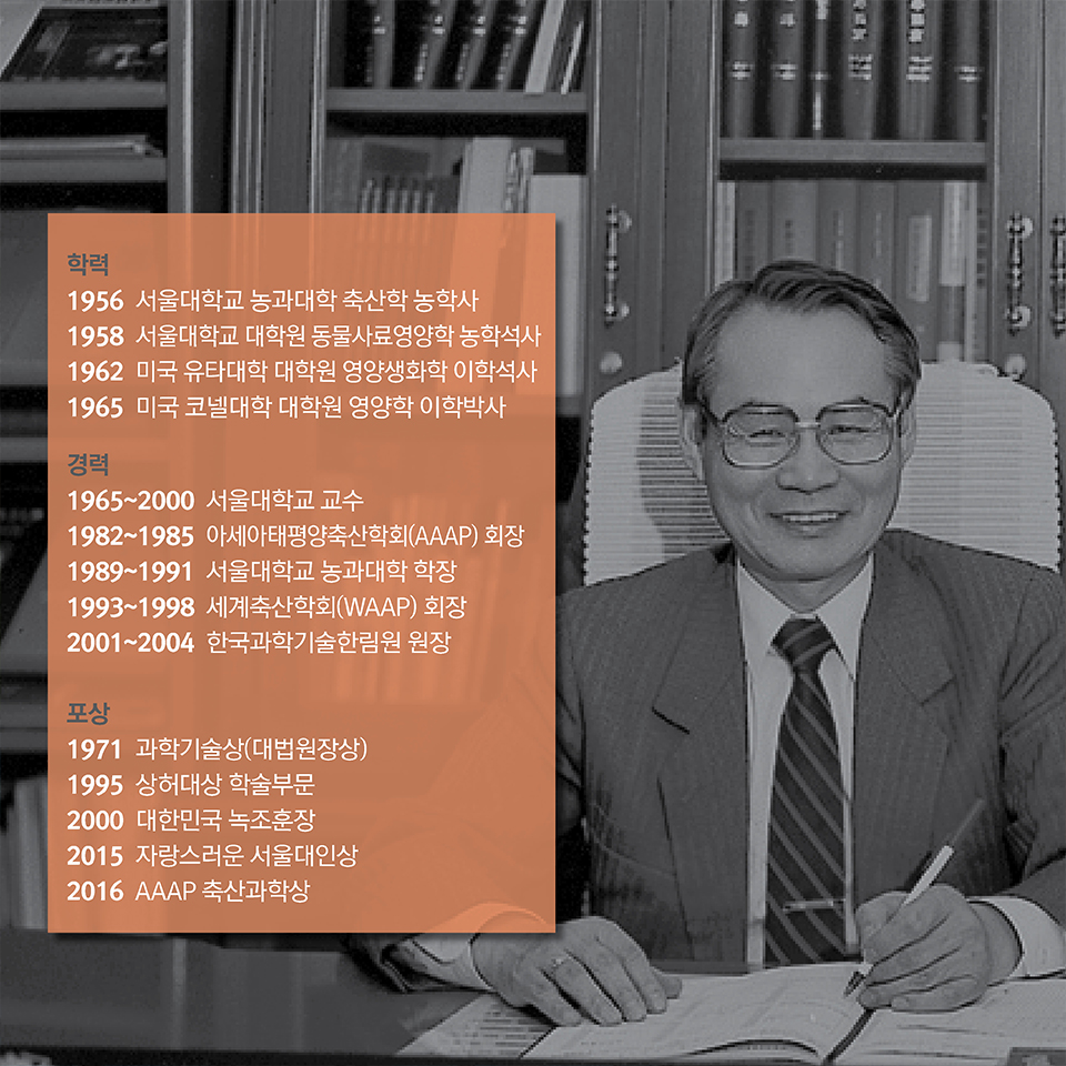 학력 | 1956 서울대학교 농과대학 축산학 농학사 / 1958 서울대학교 대학원 동물사료영양학 농학석사 / 1962 미국 유타대학 대학원 영양생화학 이학석사 / 1965 미국 코넬대학교 대학원 영양학 이학박사. 경력 | 1965~2000 서울대학교 교수 / 1982~1985 아세아태평양축산학회(AAAP) 회장 / 1989~1991 서울대학교 농과대학 학장 / 1993~1998 세계축산학회(WAAP) 회장 / 2001~2004 한국과학기술한림원 원장. 포상 | 1971 과학기술상(대법원장상)  / 1995 상허대상 학술부문 / 2000 대한민국 녹조훈장 / 2015 자랑스러운 서울대인상 / 2016 AAAP 축산과학상