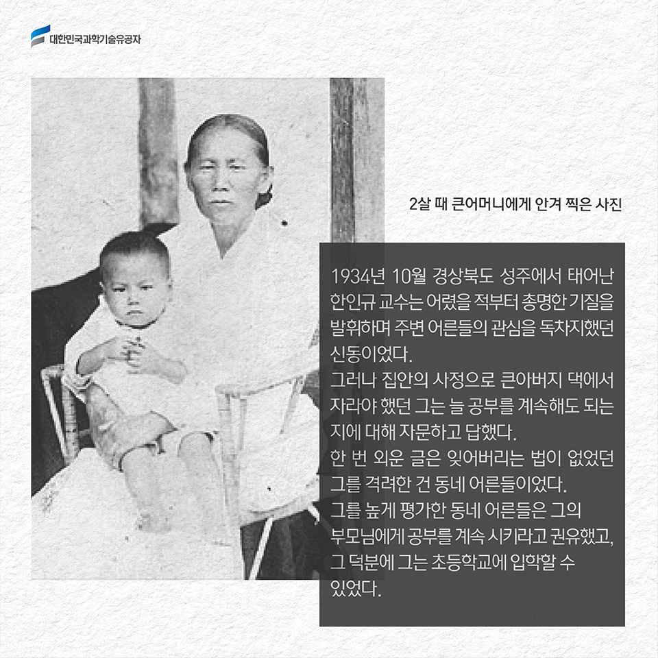 1934년 10월 경상북도 성주에서 태어난 한인규 교수는 어렸을 적부터 총명한 기질을 발휘하며 주변 어른들의 관심을 독차지했던 신동이었다. 그러나 집안의 사정으로 큰아버지 댁에서 자라야 했던 그는 늘 공부를 계속해도 되는지에 대해 자문하고 답했다. 한 번 외운 글은 잊어버리는 법이 없었던 그를 격려한 건 동네 어른들이었다. 그를 높게 평가한 동네 어른들은 그의 부모님에게 공부를 계속 시키라고 권유했고, 그 덕분에 그는 초등학교에 입학할 수 있었다. 