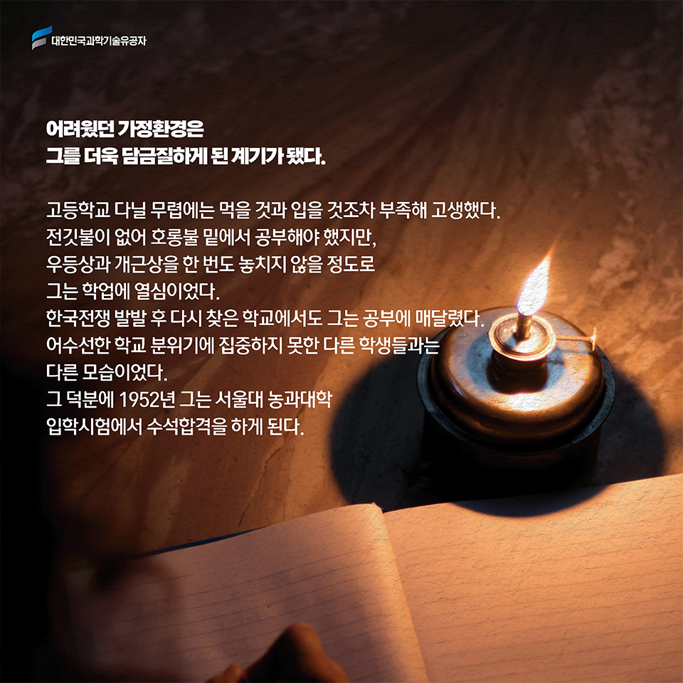 어려웠던 가정환경은 그를 더욱 담금질하게 된 계기가 됐다. 고등학교 다닐 무렵에는 먹을 것과 입을 것조차 부족해 고생했다. 전깃불이 없어 호롱불 밑에서 공부해야 했지만, 우등상과 개근상을 한 번도 놓치지 않을 정도로 그는 학업에 열심이었다. 한국전쟁 발발 후 다시 찾은 학교에서도 그는 공부에 매달렸다. 어수선한 학교 분위기에 집중하지 못한 다른 학생들과는 다른 모습이었다. 그 덕분에 1952년 그는 서울대 농과대학 입학시험에서 수석합격을 하게 된다. 