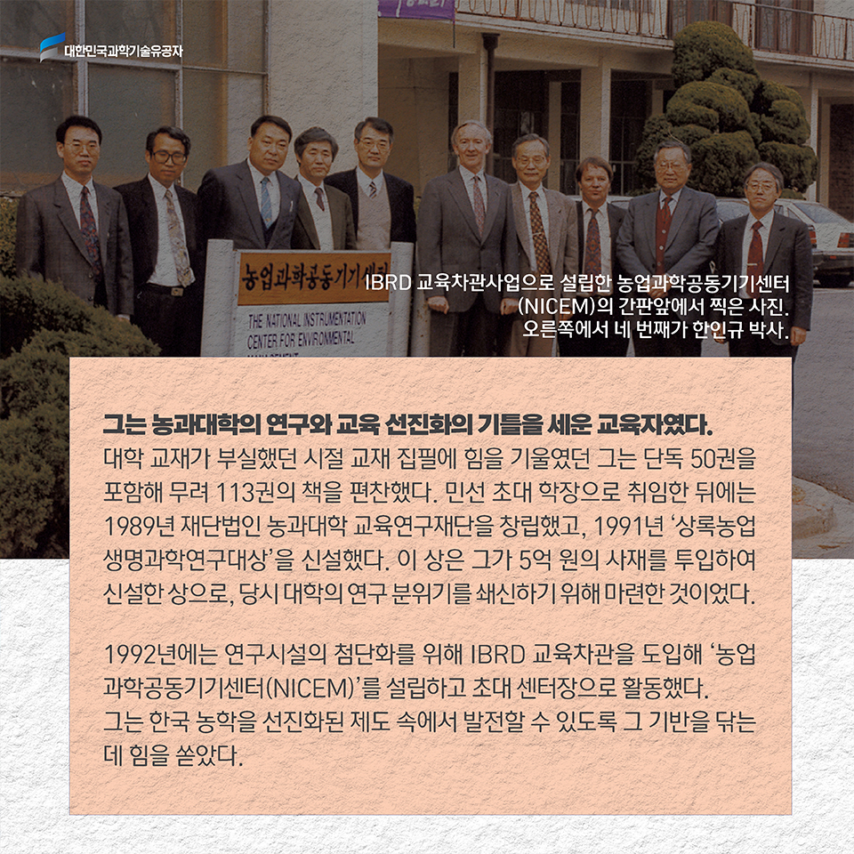 그는 농과대학의 연구와 교육 선진화의 기틀을 세운 교육자였다. 대학 교재가 부실했던 시절 교재 집필에 힘을 기울였던 그는 단독 50권을 포함해 무려 113권의 책을 편찬했다. 민선 초대 학장으로 취임한 뒤에는 1989년 재단법인 농과대학 교육연구재단을 창립했고, 1991년 '상록농업생명과학연구대상'을 신설했다. 이 상은 그가 5억 원의 사재를 투입하여 신설한 상으로, 당시 대학의 연구 분위기를 쇄신하기 위해 마련한 것이었다. 1982년에는 연구시설의 첨단화를 위해 IBRD 교육차관을 도입해 ‘전국농업과학공동기기센터(NICEM)’를 설치하고 초대 센터장으로 활동했다. 그는 한국 농학을 선진화된 제도 속에서 발전할 수 있도록 그 기반을 닦는 데 힘을 쏟았다. 