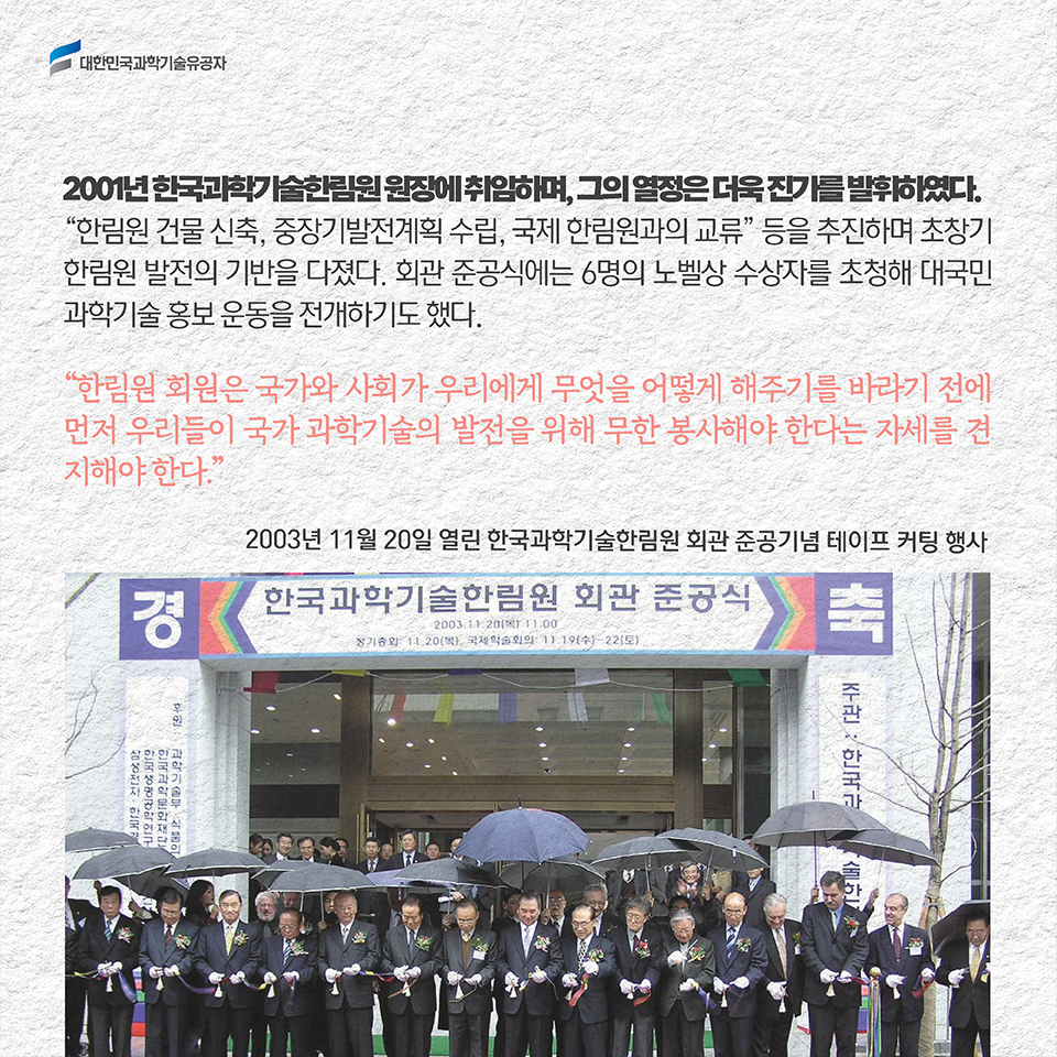 2001년 한국과학기술한림원 원장에 취임하며, 그의 열정은 더욱 진가를 발휘하였다. [한림원 건물 신축, 중장기발전계획 수립, 국제 한림원과의 교류] 등을 추진하며 초창기 한림원 발전의 기반을 다졌다. 회관 준공식에는 6명의 노벨상 수상자를 초청해 대국민 과학기술 홍보 운동을 전개하기도 했다. / [한림원 회원은 국가와 사회가 우리에게 무엇을 어떻게 해주기를 바라기 전에 먼저 우리들이 국가 과학기술의 발전을 위해 무한 봉사해야 한다는 자세를 견지해야 한다.]