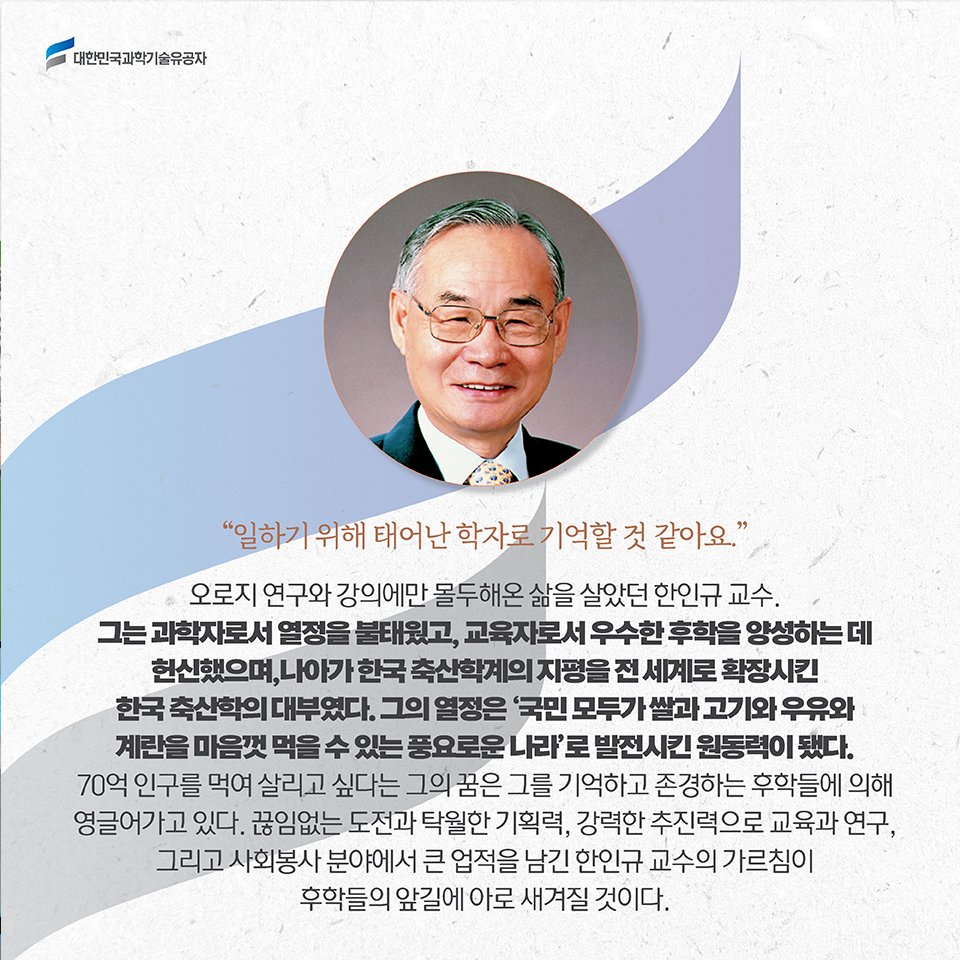 [일하기 위해 태어난 학자로 기억할 것 같아요.] / 오로지 연구와 강의에만 몰두해온 삶을 살았던 한인규 교수. 그는 과학자로서 열정을 불태웠고, 교육자로서 우수한 후학을 양성하는 데 헌신했으며, 나아가 한국 축산학계의 지평을 전 세계로 확장시킨 한국 축산학의 대부였다. 그의 열정은 '국민 모두가 쌀과 고기와 우유와 계란을 마음껏 먹을 수 있는 풍요로운 나라'로 발전시킨 원동력이 됐다. / 70억 인구를 먹여 살리고 싶다는 그의 꿈은 그를 기억하고 존경하는 후학들에 의해 영글어가고 있다. 끊임없는 도전과 탁월한 기획력, 강력한 추진력으로 교육과 연구, 그리고 사회봉사 분야에서 큰 업적을 남긴 한인규 교수의 가르침이 후학들의 앞길에 아로 새겨질 것이다.