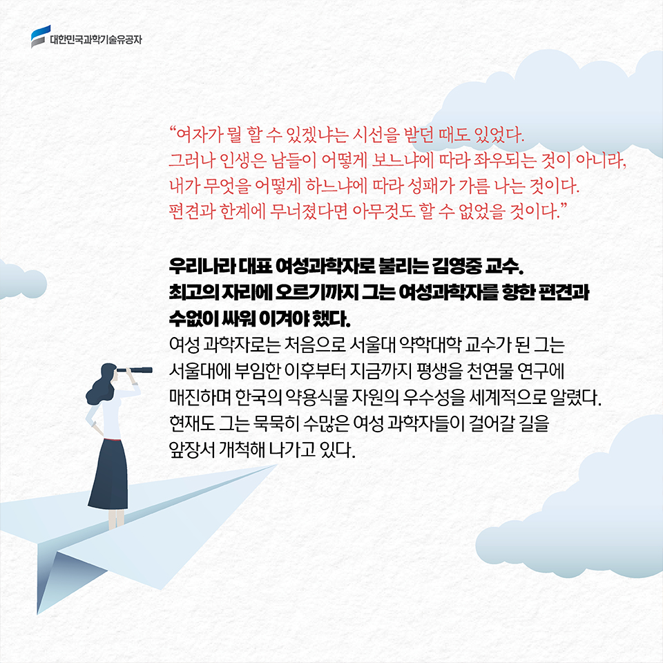 “여자가 뭘 할 수 있겠냐는 시선을 받던 때도 있었다. 그러나 인생은 남들이 어떻게 보느냐에 따라 좌우되는 것이 아니라, 내가 무엇을 어떻게 하느냐에 따라 성패가 가름 나는 것이다. 편견과 한계에 무너졌다면 아무것도 할 수 없었을 것이다.” / 우리나라 대표 여성과학자로 불리는 김영중 교수. 최고의 자리에 오르기까지 그는 여성과학자를 향한 편견과 수없이 싸워 이겨야 했다. 여성 과학자로는 처음으로 서울대 약학대학 교수가 된 그는 
서울대에 부임한 이후부터 지금까지 평생을 천연물 연구에 매진하며 한국의 약용식물 자원의 우수성을 세계적으로 알렸다. 현재도 그는 묵묵히 수많은 여성 과학자들이 걸어갈 길을 앞장서 개척해 나가고 있다. 