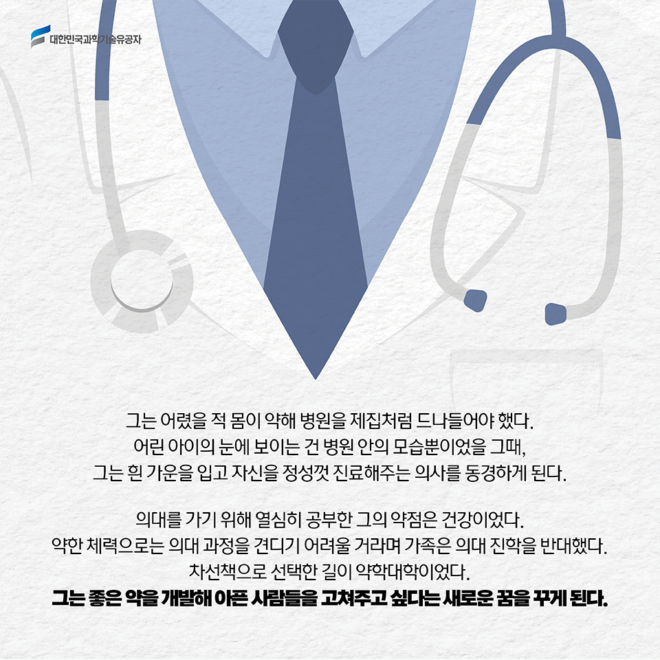 그는 어렸을 적 몸이 약해 병원을 제집처럼 드나들어야 했다. 어린 아이의 눈에 보이는 건 병원 안의 모습뿐이었을 그때, 그는 흰 가운을 입고 자신을 정성껏 진료해주는 의사를 동경하게 된다. 의대를 가기 위해 열심히 공부한 그의 약점은 건강이었다. 약한 체력으로는 의대 과정을 견디기 어려울 거라며 가족은 의대 진학을 반대했다. 차선책으로 선택한 길이 약학대학이었다. 그는 좋은 약을 개발해 아픈 사람들을 고쳐주고 싶다는 새로운 꿈을 꾸게 된다. 