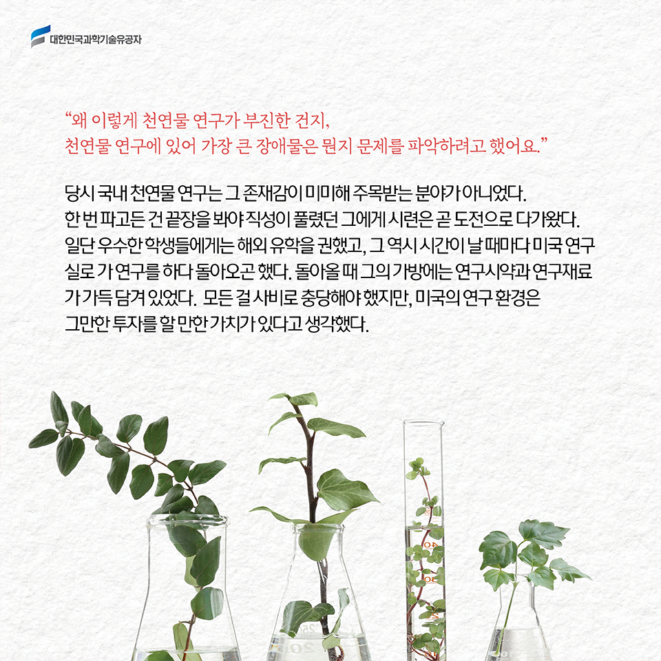 “왜 이렇게 천연물 연구가 부진한 건지, 천연물 연구에 있어 가장 큰 장애물은 뭔지 문제를 파악하려고 했어요.” / 당시 국내 천연물 연구는 그 존재감이 미미해 주목받는 분야가 아니었다. 한 번 파고든 건 끝장을 봐야 직성이 풀렸던 그에게 시련은 곧 도전으로 다가왔다. 일단 우수한 학생들에게는 해외 유학을 권했고, 그 역시 시간이 날 때마다 미국 연구실로 가 연구를 하다 돌아오곤 했다. 돌아올 때 그의 가방에는 연구시약과 연구재료가 가득 담겨 있었다.  모든 걸 사비로 충당해야 했지만, 미국의 연구 환경은 그만한 투자를 할 만한 가치가 있다고 생각했다.