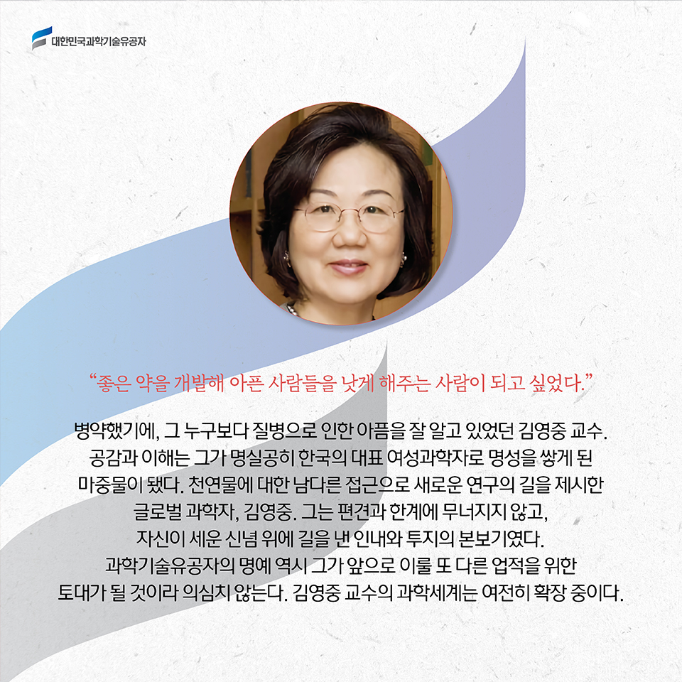 “좋은 약을 개발해 아픈 사람들을 낫게 해주는 사람이 되고 싶었다.” / 병약했기에, 그 누구보다 질병으로 인한 아픔을 잘 알고 있었던 김영중 교수. 공감과 이해는 그가 명실공이 한국의 대표 여성과학자로 명성을 쌓게 된 마중물이 됐다. 천연물에 대한 남다른 접근으로 새로운 연구의 길을 제시한 글로벌 과학자, 김영중.그는 편견과 한계에 무너지지 않고, 자신이 세운 신념 위에 길을 낸 인내와 투지의 본보기였다. 과학기술유공자의 명예 역시 그가 앞으로 이룰 수많은 업적을 위한 토대가 될 것이라 의심치 않는다. 김영중 교수의 과학세계는 여전히 확장 중이다. 