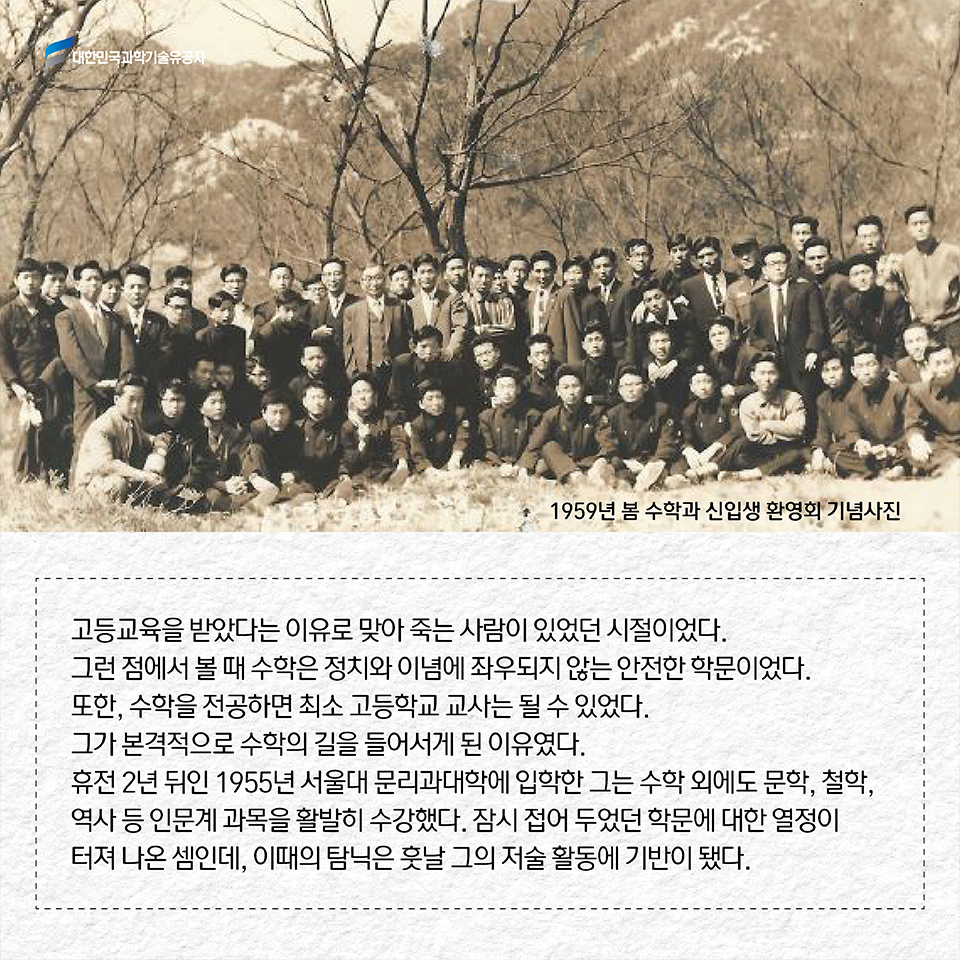 고등교육을 받았다는 이유로 맞아 죽는 사람이 있었던 시절이었다. 그런 점에서 볼 때 수학은 정치와 이념에 좌우되지 않는 안전한 학문이었다. 또한, 수학을 전공하면 최소 고등학교 교사는 될 수 있었다. 그가 본격적으로 수학의 길을 들어서게 된 이유였다. 휴전 2년 뒤인 1955년 서울대 문리과대학에 입학한 그는 수학 외에도 문학, 철학, 역사 등 인문계 과목을 활발히 수강했다. 잠시 접어 두었던 학문에 대한 열정이 터져 나온 셈인데, 이때의 탐닉은 훗날 그의 저술 활동에 기반이 됐다. 