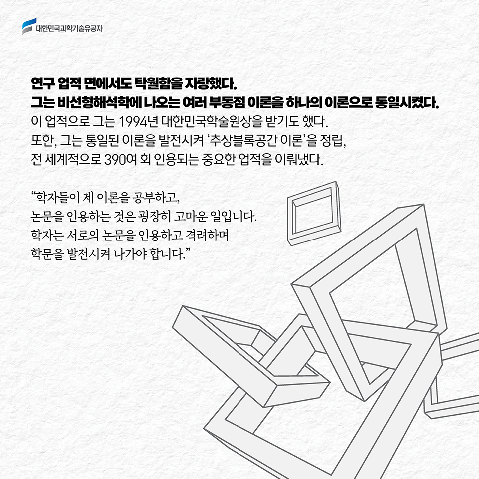 연구 업적 면에서도 탁월함을 자랑했다. 그는 비선형해석학에 나오는 여러 부동점 이론을 하나의 이론으로 통일시켰다. 이 업적으로 그는 1994년 대한민국학술원상을 받기도 했다. 또한, 그는 통일된 이론을 발전시켜 ‘추상블록공간 이론’을 정립, 전 세계적으로 390여 회 인용되는 중요한 업적을 이뤄냈다. / “학자들이 제 이론을 공부하고, 논문을 인용하는 것은 굉장히 고마운 일입니다. 학자는 서로의 논문을 인용하고 격려하며 학문을 발전시켜 나가야 합니다.”