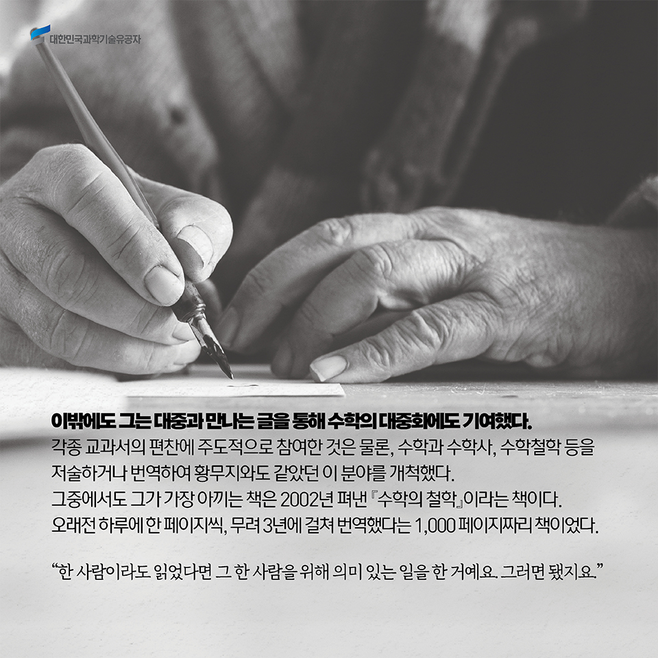 이밖에도 그는 대중과 만나는 글을 통해 수학의 대중화에도 기여했다. 각종 교과서의 편찬에 주도적으로 참여한 것은 물론, 수학과 수학사, 수학철학 등을 저술하거나 번역하여 황무지와도 같았던 이 분야를 개척했다. 그중에서도 그가 가장 아끼는 책은 2002년 펴낸 수학의 철학이라는 책이다. 오래전 하루에 한 페이지씩, 무려 3년에 걸쳐 번역했다는 1,000 페이지짜리 책이었다. / “한 사람이라도 읽었다면 그 한 사람을 위해 의미 있는 일을 한 거예요. 그러면 됐지요.”