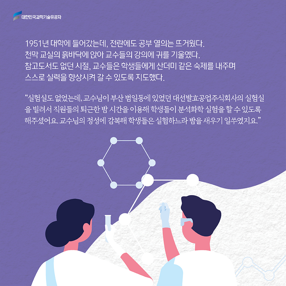 1951년 대학에 들어갔는데, 전란에도 공부 열의는 뜨거웠다. 천막 교실의 흙바닥에 앉아 교수들의 강의에 귀를 기울였다. 참고도서도 없던 시절, 교수들은 학생들에게 산더미 같은 숙제를 내주며 스스로 실력을 향상시켜 갈 수 있도록 지도했다. '실험실도 없었는데, 교수님이 부산 범일동에 있었던 대선발효공업주식회사의 실험실을 빌려서 직원들의 퇴근한 밤 시간을 이용해 학생들이 분석화학 실험을 할 수 있도록 해주셨어요. 교수님의 정성에 감복해 학생들은 실험하느라 밤을 새우기 일쑤였지요.'