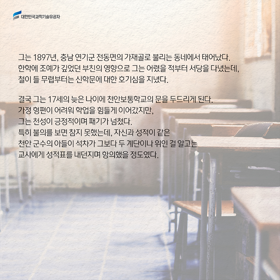 그는 1897년, 충남 연기군 전동면의 가재골로 불리는 동네에서 태어났다. 한학에 조예가 깊었던 부친의 영향으로 그는 어렸을 적부터 서당을 다녔는데, 철이 들 무렵부터는 신학문에 대한 호기심을 지녔다. / 결국 그는 17세의 늦은 나이에 천안보통학교의 문을 두드리게 된다. 가정 형편이 어려워 학업을 힘들게 이어갔지만, 그는 천성이 긍정적이며 패기가 넘쳤다. 
특히 불의를 보면 참지 못했는데, 자신과 성적이 같은 천안 군수의 아들이 석차가 그보다 두 계단이나 위인 걸 알고는 교사에게 성적표를 내던지며 항의했을 정도였다. 