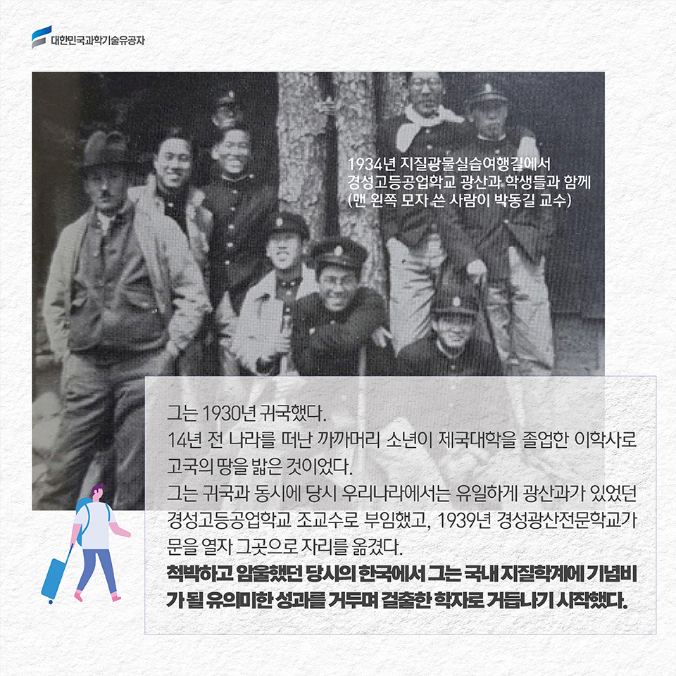 그는 1930년 귀국했다. 14년 전 나라를 떠난 까까머리 소년이 제국대학을 졸업한 이학사로 고국의 땅을 밟은 것이었다. 그는 귀국과 동시에 당시 우리나라에서는 유일하게 광산과가 있었던 경성고등공업학교 조교수로 부임했고, 1939년 경성광산전문학교가 문을 열자 그곳으로 자리를 옮겼다. 척박하고 암울했던 당시의 한국에서 그는 국내 지질학계에 기념비가 될 유의미한 성과를 거두며 걸출한 학자로 거듭나기 시작했다. 