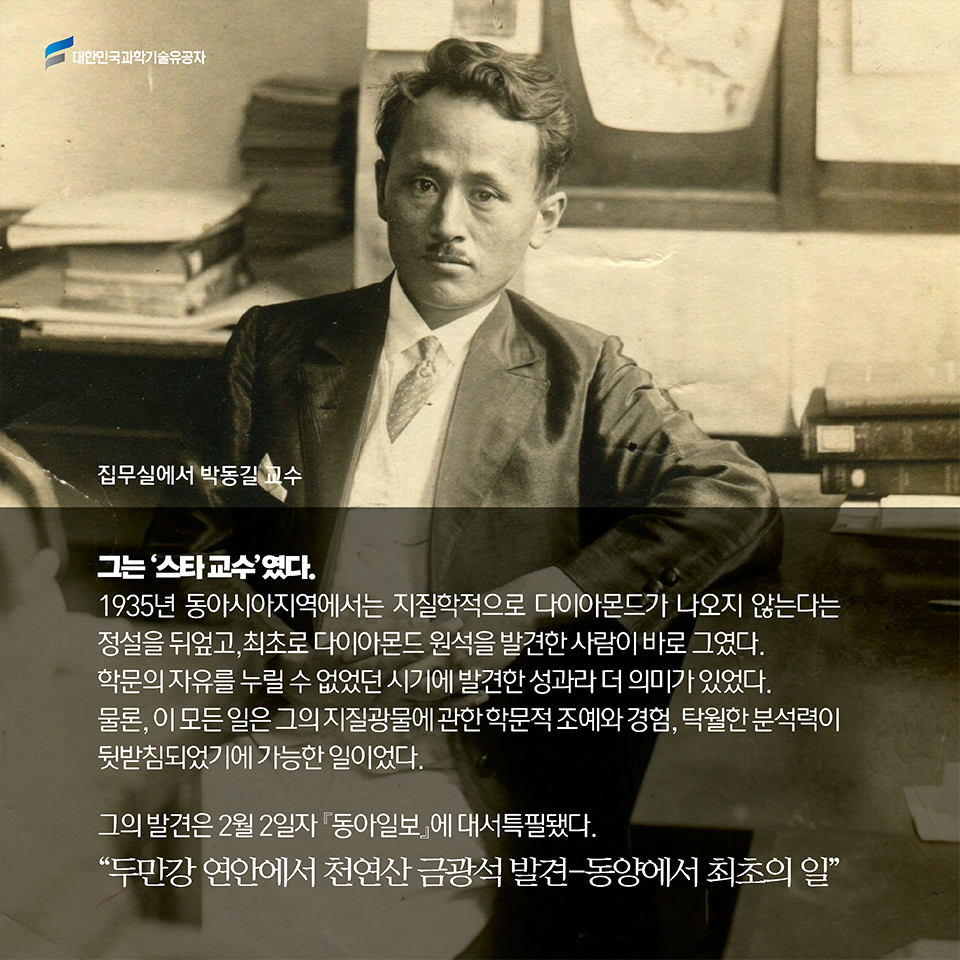 그는 ‘스타 교수’였다. 1935년 동아시아지역에서는 지질학적으로 다이아몬드가 나오지 않는 다는 정설을 뒤엎고, 최초로 다이아몬드 원석을 발견한 사람이 바로 그였다. 학문의 자유를 누릴 수 없었던 시기에 발견한 성과라 더 의미가 있었다. 물론, 이 모든 일은 그의 지질광물에 관한 학문적 조예와 경험, 탁월한 분석력이 뒷받침되었기에 가능한 일이었다.그의 발견은 2월 2일자 [동아일보] 에 대서특필됐다. “두만강 연안에서 천연산 금광석 발견-동양에서 최초의 일”