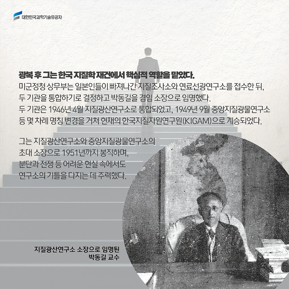 광복 후 그는 한국 지질학 재건에서 핵심적 역할을 맡았다. 미군정청 상무부는 일본인들이 빠져나간 지질조사소와 연료선광연구소를 접수한 뒤, 두 기관을 통합하기로 결정하고 박동길을 겸임 소장으로 임명했다. 두 기관은 1946년 4월 지질광산연구소로 통합되었고, 1949년 9월 중앙지질광물연구소 등 몇 차례 명칭 변경을 거쳐 현재의 한국지질자원연구원(KIGAM)으로 계승되었다. / 그는 지질광산연구소와 중앙지질광물연구소의 초대 소장으로 1951년까지 봉직하며, 분단과 전쟁 등 어려운 현실 속에서도 연구소의 기틀을 다지는 데 주력했다.