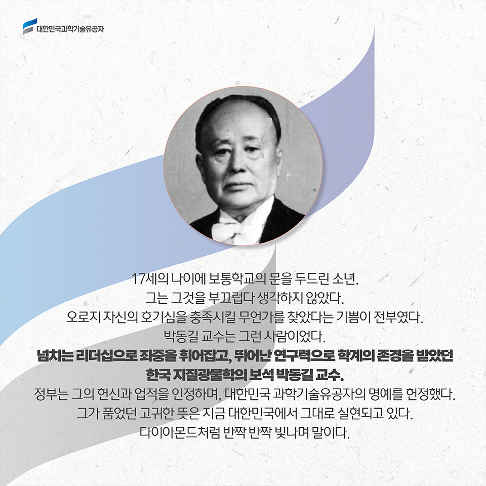 17세의 나이에 보통학교의 문을 두드린 소년. 그는 그것을 부끄럽다 생각하지 않았다. 오로지 자신의 호기심을 충족시킬 무언가를 찾았다는 기쁨이 전부였다. 박동길 교수는 그런 사람이었다. 넘치는 리더십으로 좌중을 휘어잡고, 뛰어난 연구력으로 학계의 존경을 받았던 한국 지질광물학의 보석 박동길 교수. 정부는 그의 헌신과 업적을 인정하며, 대한민국 과학기술유공자의 명예를 헌정했다. 그가 품었던 고귀한 뜻은 지금 대한민국에서 그대로 실현되고 있다. 다이아몬드처럼 반짝 반짝 빛나며 말이다.