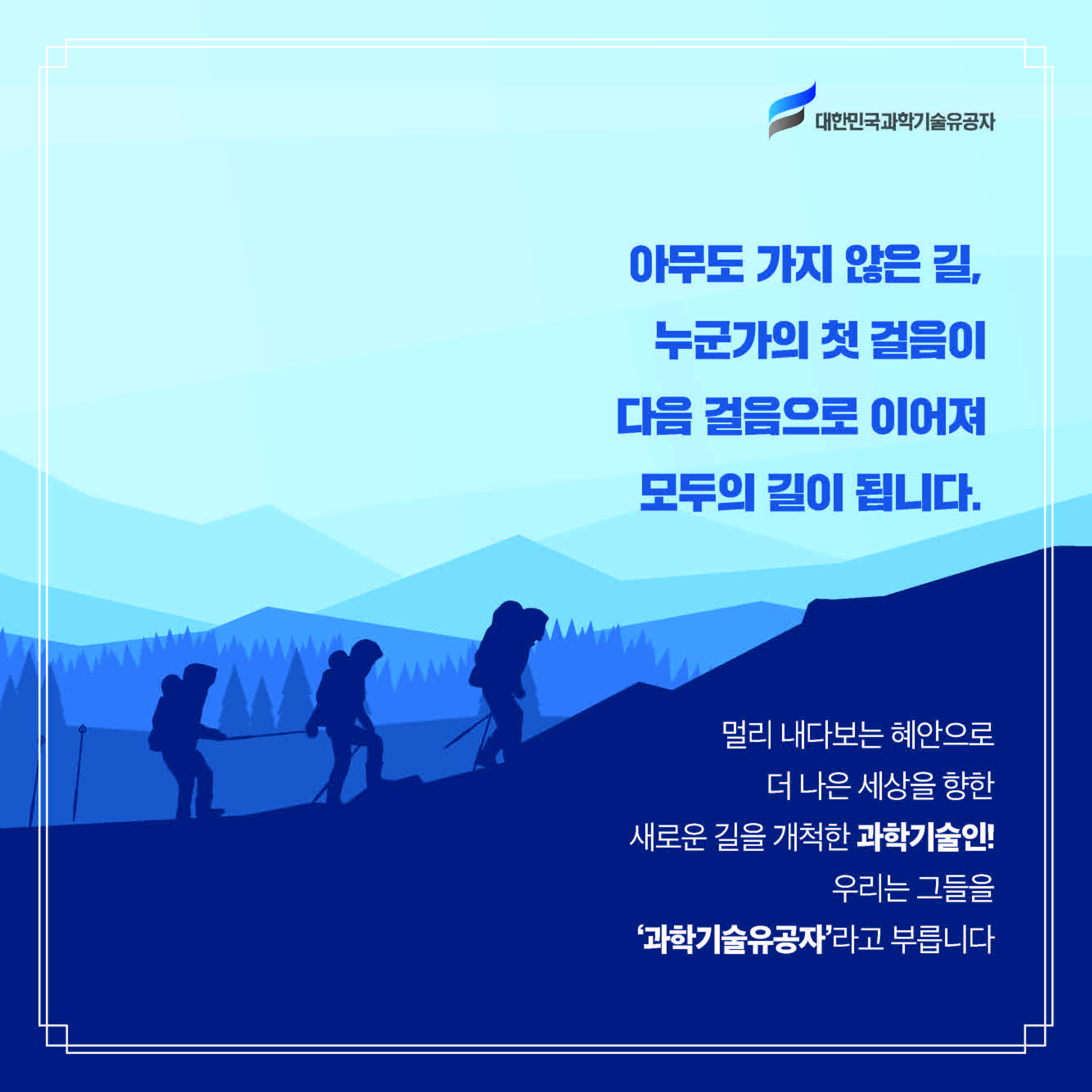 아무도 가지 않은 길, 누군가의 첫 걸음이 다음 걸음으로 이어져 모두의 길이 됩니다. / 멀리 내다보는 혜안으로 더 나은 세상을 향한 새로운 길을 개척한 과학기술인! 우리는 그들을 ‘과학기술유공자’라고 부릅니다.