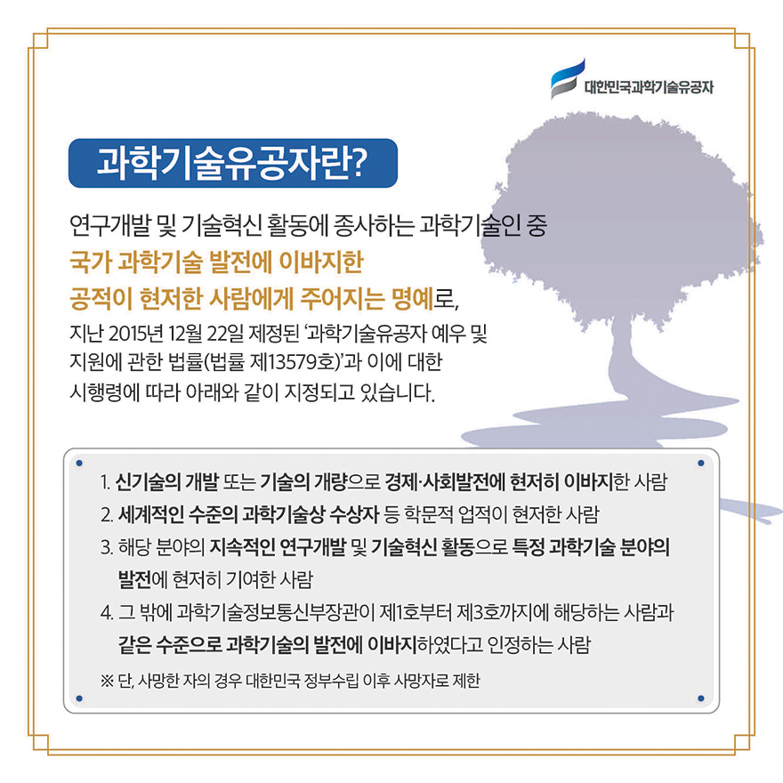 과학기술유공자란? 연구개발 및 기술혁신 활동에 종사하는 과학기술인 중 국가 과학기술 발전에 이바지한 공적이 현저한 사람에게 주어지는 명예로, 지난 2015년 12월 22일 제정된 ‘과학기술유공자 예우 및 지원에 관한 법률(법률 제13579호)’과 이에 대한 시행령에 따라 아래와 같이 지정되고 있습니다. / 1. 신기술의 개발 또는 기술의 개량으로 경제·사회발전에 현저히 이바지한 사람 2. 세계적인 수준의 과학기술상 수상자 등 학문적 업적이 현저한 사람 3. 해당 분야의 지속적인 연구개발 및 기술혁신 활동으로 특정 과학기술 분야의 발전에 현저히 기여한 사람 4. 그 밖에 과학기술정보통신부장관이 제1호부터 제3호까지에 해당하는 사람과 같은 수준으로 과학기술의 발전에 이바지하였다고 인정하는 사람 ※ 단, 사망한 자의 경우 대한민국 정부수립 이후 사망자로 제한