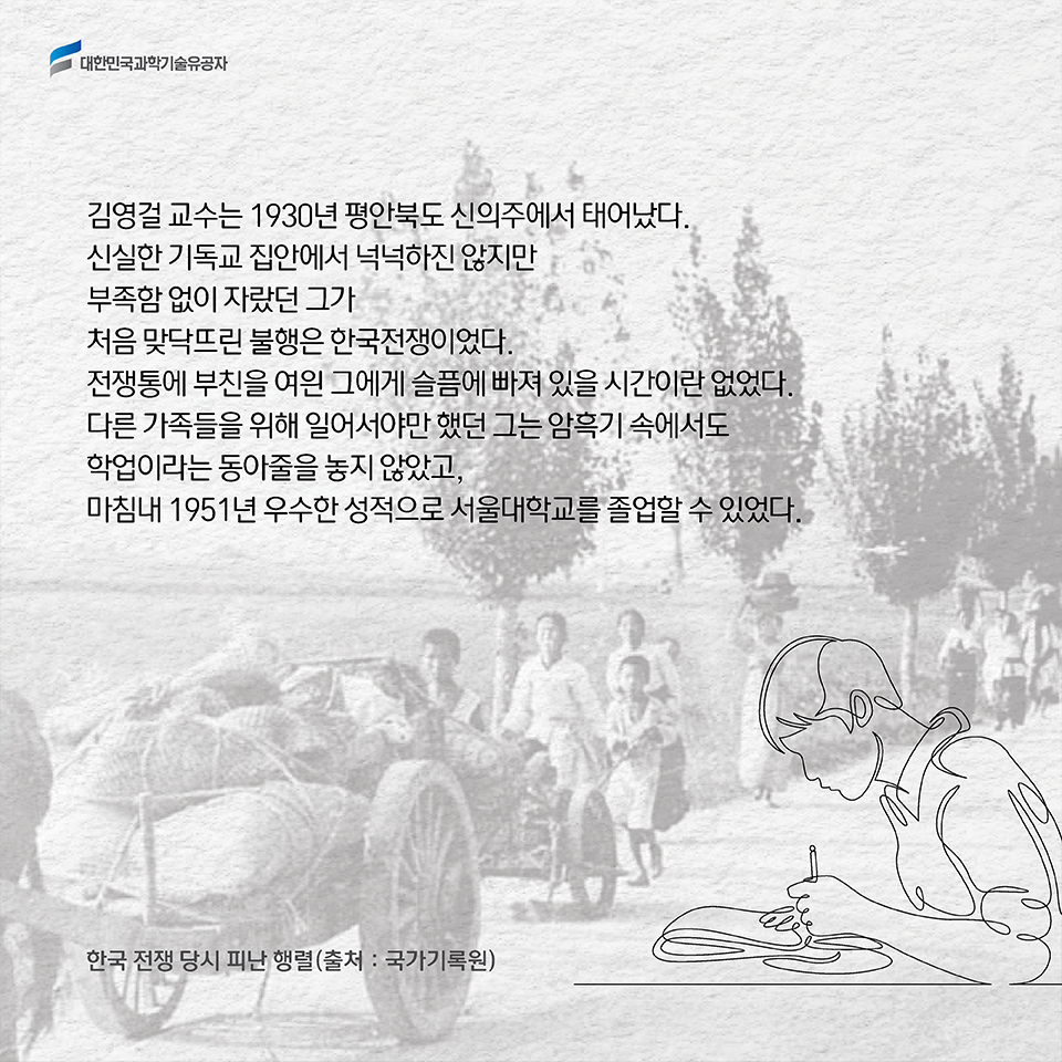 김영걸 교수는 1930년 평안북도 신의주에서 태어났다. 신실한 기독교 집안에서 넉넉하진 않지만 부족함 없이 자랐던 그가 처음 맞닥뜨린 불행은 한국전쟁이었다. 전쟁통에 부친을 여읜 그에게 슬픔에 빠져 있을 시간이란 없었다.다른 가족들을 위해 일어서야만 했던 그는 암흑기 속에서도 학업이라는 동아줄을 놓지 않았고, 마침내 1951년 우수한 성적으로 서울대학교를 졸업할 수 있었다. 