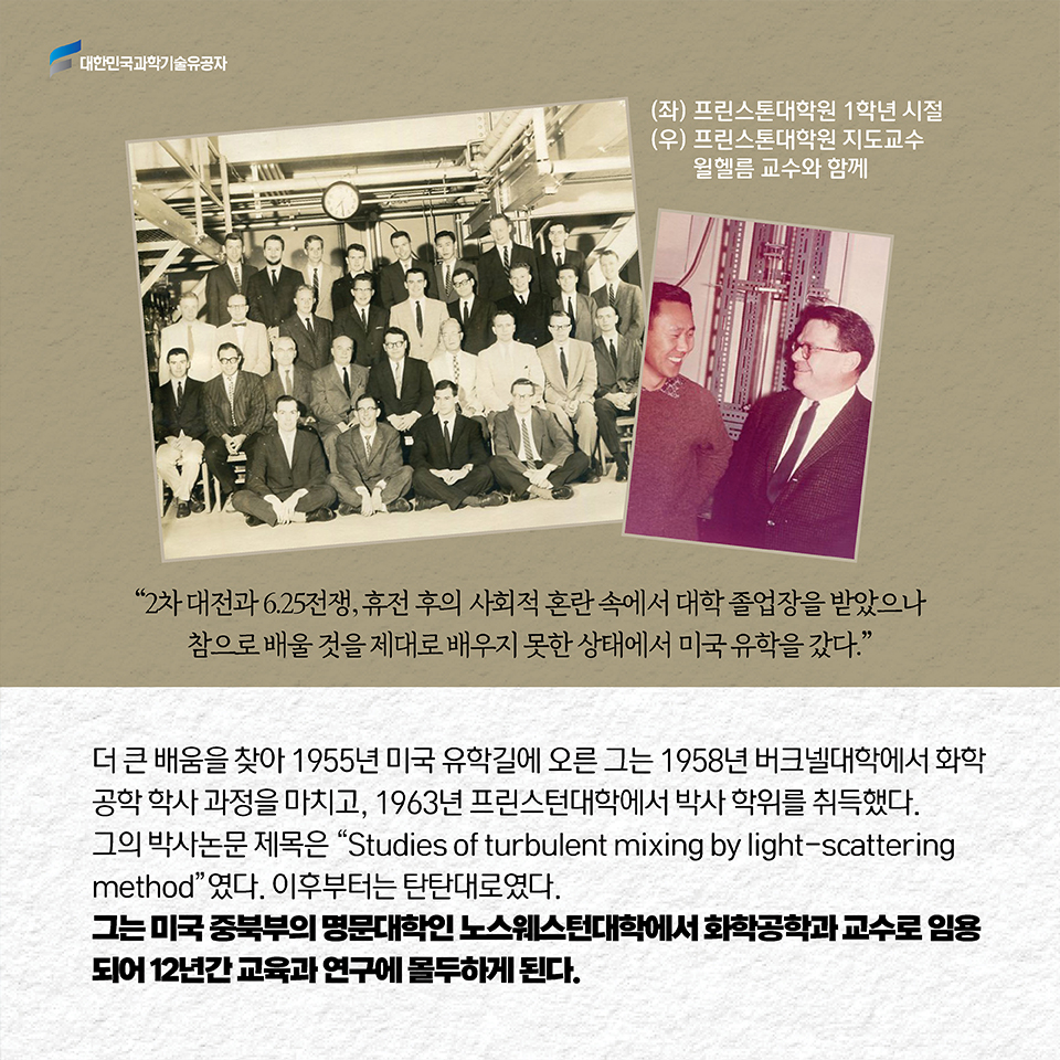 2차 대전과 6.25전쟁, 휴전 후의 사회적 혼란 속에서 대학 졸업장을 받았으나참으로 배울 것을 제대로 배우지 못한 상태에서 미국 유학을 갔다.”더 큰 배움을 찾아 1955년 미국 유학길에 오른 그는 1958년 버크넬대학에서 화학공학 학사 과정을 마치고, 1963년 프린스턴대학에서 박사 학위를 취득했다.이후부터는 탄탄대로였다. 그는 미국 중북부의 명문대학인 노스웨스턴대학에서 화학공학과 교수로 임용되어 12년간 교육과 연구에 몰두하게 된다. 