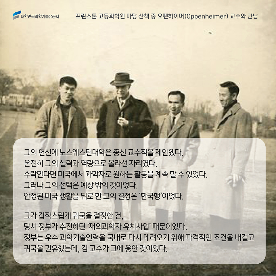 그의 헌신에 노스웨스턴대학은 종신 교수직을 제안했다.  온전히 그의 실력과 역량으로 올라선 자리였다. 수락한다면 미국에서 과학자로 원하는 활동을 계속 할 수 있었다. 그러나 그의 선택은 예상 밖의 것이었다. 안정된 미국 생활을 뒤로 한 그의 결정은 ‘한국행’에 닿아 있었다. 그가 갑작스럽게 귀국을 결정한 건, 당시 정부가 추진하던 ‘재외과학자 유치사업’ 때문이었다. 정부는 우수 과학기술인력을 국내로 다시 데려오기 위해 파격적인 조건을 내걸고 귀국을 권유했는데, 김 교수가 그에 응한 것이었다.