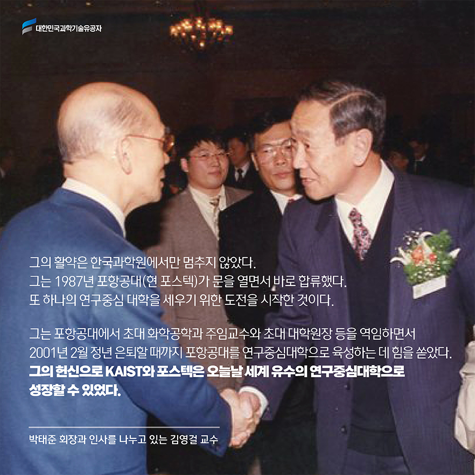 그의 활약은 한국과학원에서만 멈추지 않았다. 그는 1987년 포항공대(현 포스텍)가 문을 열면서 바로 합류했다. 또 하나의 연구중심 대학을 세우기 위한 도전을 시작한 것이다. 그는 포항공대에서 초대 화학공학과 주임교수와 초대 대학원장 등을 역임하면서 2001년 2월 정년 은퇴할 때까지 포항공대를 연구중심대학으로 육성하는 데 힘을 쏟았다.그의 헌신으로 훗날 KAIST와 포스텍은 오늘날 세계 유수의 연구중심대학으로 성장할 수 있었다.