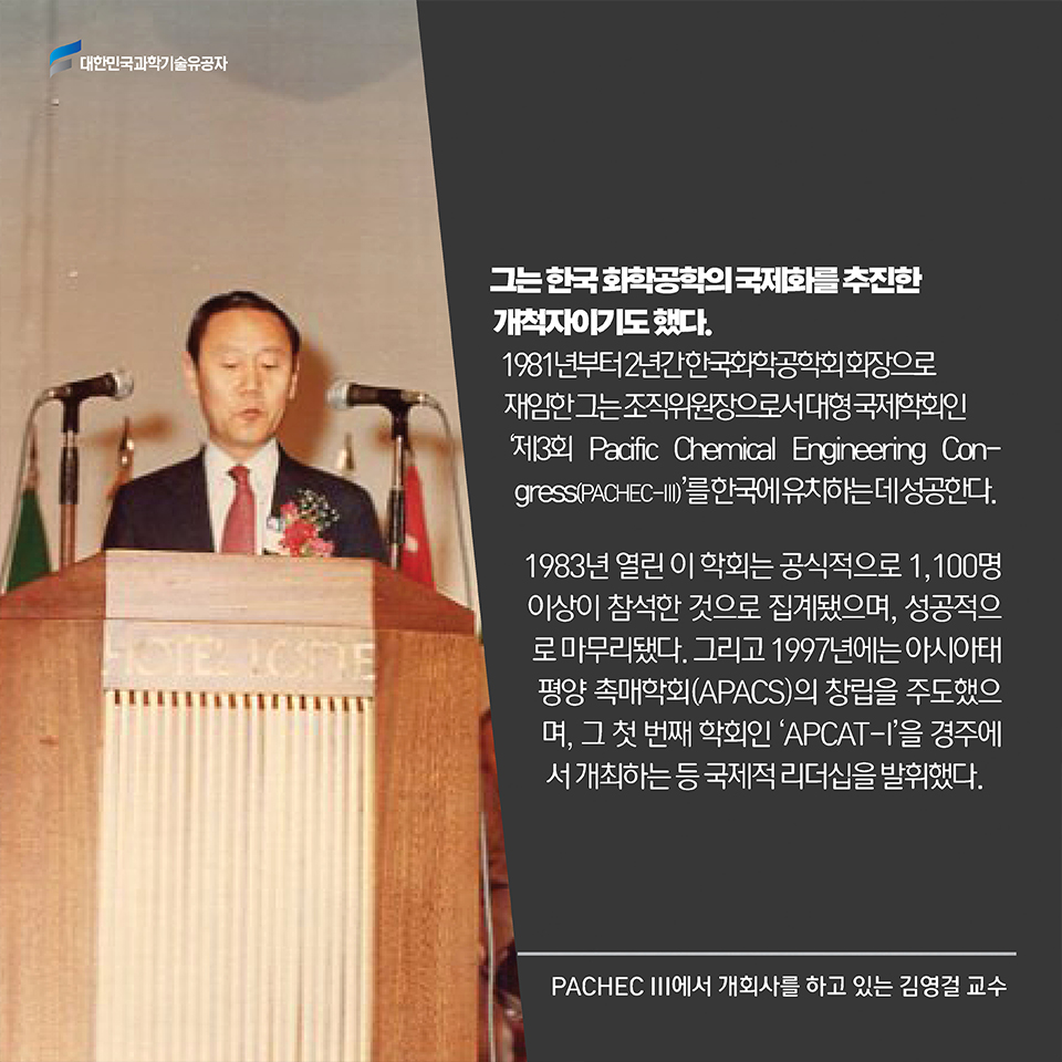 그는 한국 화학공학의 국제화를 추진한 개척자이기도 했다. 1981년부터 3년간 한국화학공학회 회장으로 재임한 그는 조직위원장으로서 대형 국제학회인 ‘제3회 Pacific Chemical Engineering Congress(PACHEC-III)’를 한국에 유치하는데 성공한다. 1983년 열린 이 학회는 공식적으로 1,100명 이상이 참석한 것으로 집계됐으며, 성공적으로 마무리됐다. 그리고 1997년에는 아시아태평양 촉매학회(APACS)의 창립을 주도했으며, 그 첫 번째 학회인 ‘APCAT-I’을 경주에서 개최하는 등 국제적 리더십을 발휘했다.