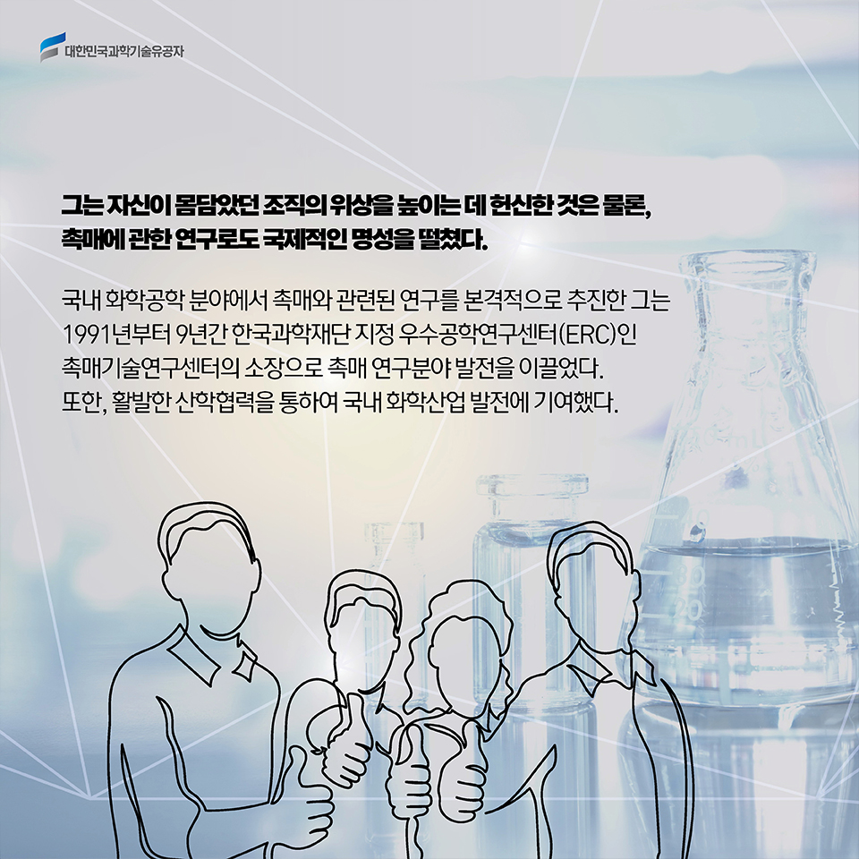 그는 자신이 몸담았던 조직의 위상을 높이는 데 헌신한 것은 물론,촉매에 관한 연구로도 국제적인 명성을 떨쳤다. 국내 화학공학 분야에서 촉매와 관련된 연구를 최초로 시작한 그는 1991년부터 9년간 한국과학재단 지정 우수공학연구센터(ERC)인 촉매기술연구센터의 소장으로 촉매 연구분야 발전을 이끌었다. 또한, 활발한 산학 협력을 통하여 국내 화학 산업 발전에 기여했다. 