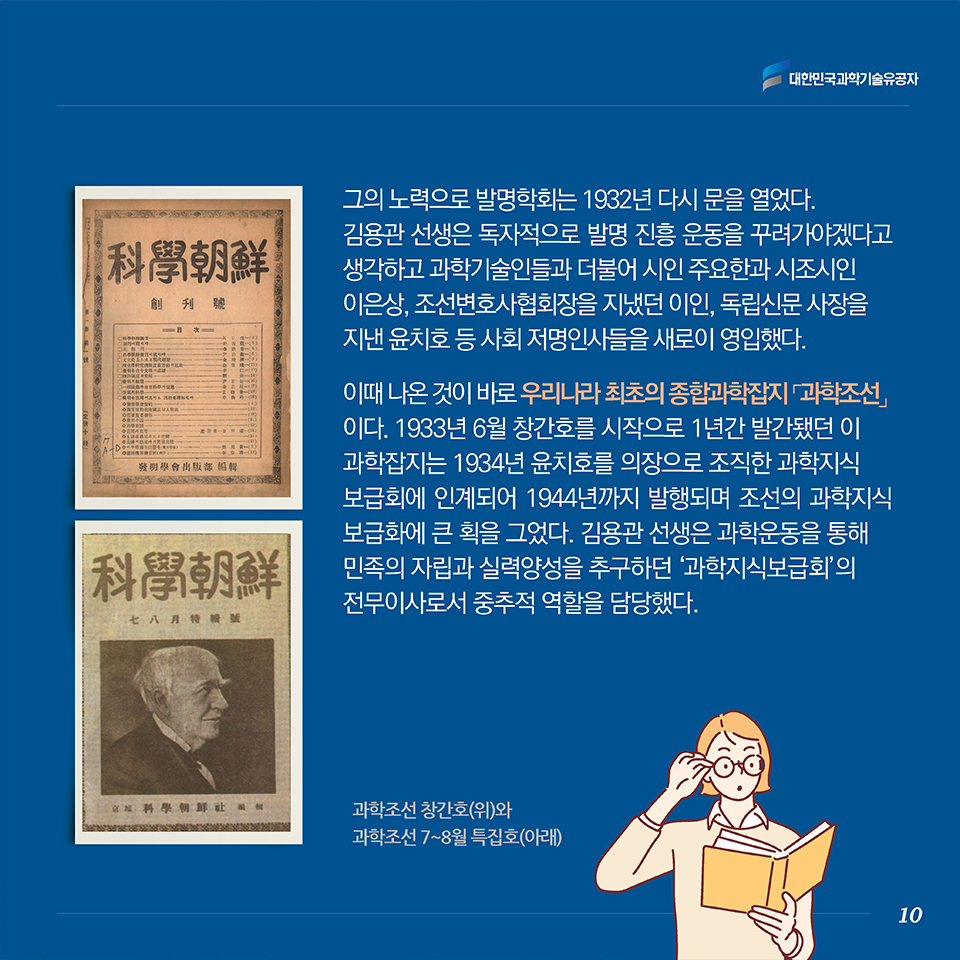 그의 노력으로 발명학회는 1932년 다시 문을 열었다.김용관 선생은 독자적으로 발명 진흥 운동을 꾸려가야겠다고 생각하고 과학기술인들과 더불어 시인 주요한과 시조시인 이은상, 조선변호사협회장을 지냈던 이인, 독립신문 사장을 지낸 윤치호 등 사회 저명인사들을 새로이 영입했다. 이때 나온 것이 바로 우리나라 최초의 종합과학잡지 [과학조선]이다. 1933년 6월 창간호를 시작으로 1년간 발간됐던 이 과학잡지는 1934년 윤치호를 의장으로 조직한 과학지식보급회에 인계되어 1944년까지 발행되며 조선의 과학지식 보급화에 큰 획을 그었다. 김용관 선생은 과학운동을 통해 민족의 자립과 실력양성을 추구하던 ‘과학지식보급회’의 전무이사로서 중추적 역할을 담당했다.