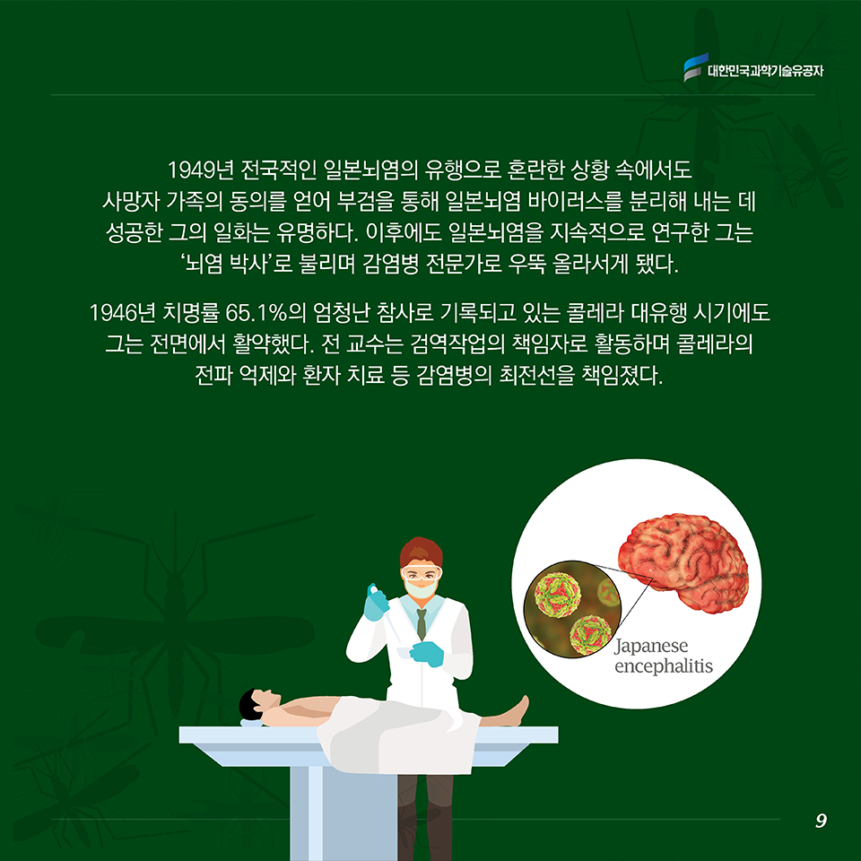 1946년 치명률 65.1%의 엄청난 참사로 기록되고 있는 콜레라 대유행 시기에도 그는 전면에서 활약했다. 전 교수는 검역작업의 책임자로 활동하며 콜레라의 전파 억제와 환자 치료 등 감염병의 최전선을 책임졌다. 1949년 전국적인 일본뇌염의 유행으로 혼란한 상황 속에서도 사망자 가족의 동의를 얻어 부검을 통해 일본뇌염 바이러스를 분리해 내는 데 성공한 그의 일화는 유명하다. 이후에도 일본뇌염을 지속적으로 연구한 그는 ‘뇌염 박사’로 불리며 감염병 전문가로 우뚝 올라서게 됐다.