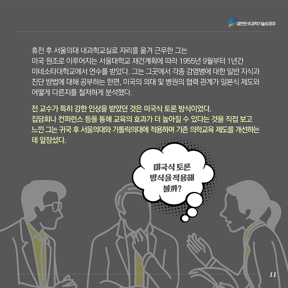 휴전 후 서울의대 내과학교실로 자리를 옮겨 근무한 그는 미국 원조로 이루어지는 서울대학교 재건계획에 따라 1955년 9월부터 1년간 미네소타대학교에서 연수를 받았다. 그는 그곳에서 각종 감염병에 대한 일반 지식과 진단 방법에 대해 공부하는 한편, 미국의 의대 및 병원의 협력 관계가 일본식 제도와 어떻게 다른지를 철저하게 분석했다.전 교수가 특히 강한 인상을 받았던 것은 미국식 토론 방식이었다. 집담회나 컨퍼런스 등을 통해 교육의 효과가 더 높아질 수 있다는 것을 직접 보고 느낀 그는 귀국 후 서울의대와 가톨릭의대에 적용하며 기존 의학교육 제도를 개선하는 데 앞장섰다.