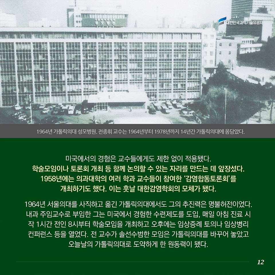 미국에서의 경험은 교수들에게도 제한 없이 적용됐다. 학술모임이나 토론회 개최 등 함께 논의할 수 있는 자리를 만드는 데 앞장섰다. 1958년에는 의과대학의 여러 학과 교수들이 참여한 ‘감염합동토론회’를 개최하기도 했다. 이는 훗날 대한감염학회의 모체가 됐다.1964년 서울의대를 사직하고 옮긴 가톨릭의대에서도 그의 추진력은 명불허전이었다. 내과 주임교수로 부임한 그는 미국에서 경험한 수련제도를 도입, 매일 아침 진료 시작 1시간 전인 8시부터 학술모임을 개최하고 오후에는 임상증례 토의나 임상병리 컨퍼런스 등을 열었다. 전 교수가 솔선수범한 모임은 가톨릭의대를 바꾸어 놓았고 오늘날의 가톨릭의대로 도약하게 한 원동력이 됐다.