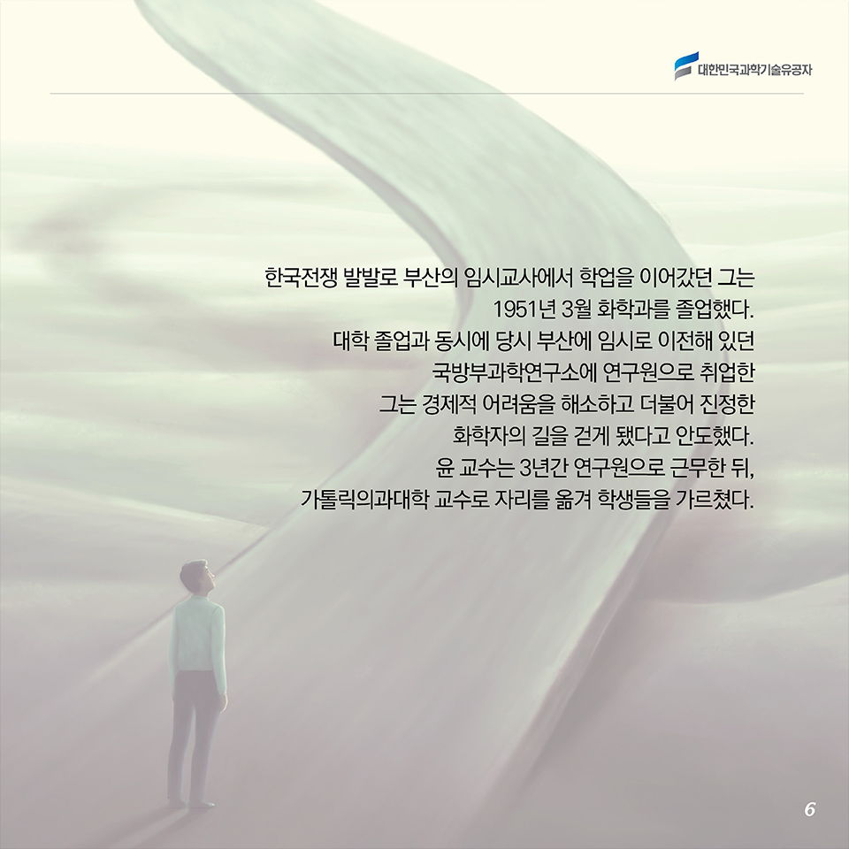 한국전쟁 발발로 부산의 임시교사에서 학업을 이어갔던 그는 1951년 3월 화학과를 졸업했다. 대학 졸업과 동시에 당시 부산에 임시로 이전해 있던 국방부과학연구소에 연구원으로 취업한 그는 경제적 어려움을 해소하고 더불어 진정한 화학자의 길을 걷게 됐다고 안도했다. 윤 교수는 3년간 연구원으로 근무한 뒤, 가톨릭의과대학 교수로 자리를 옮겨 학생들을 가르쳤다. 