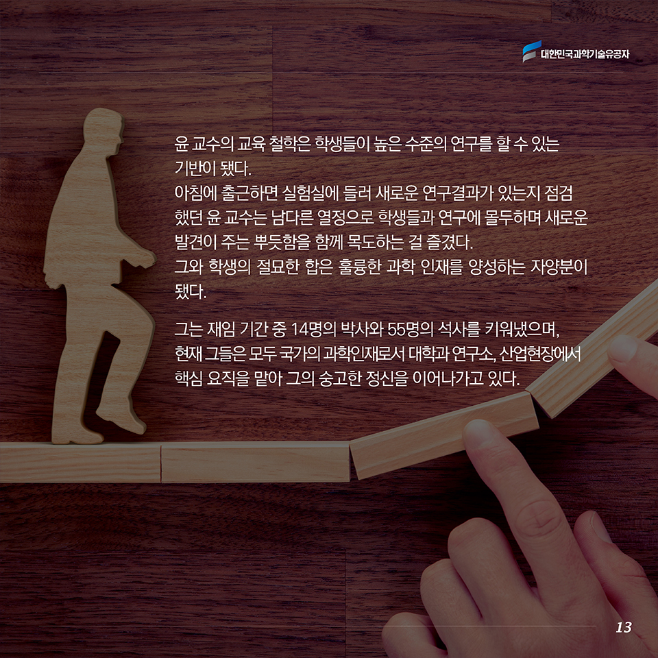 윤 교수의 교육 철학은 학생들이 높은 수준의 연구를 할 수 있는 기반이 됐다. 아침에 출근하면 실험실에 들러 새로운 연구결과가 있는지 점검했던 윤 교수는 남다른 열정으로 학생들과 연구에 몰두하며 새로운 발견이 주는 뿌듯함을 함께 목도하는 걸 즐겼다. 그와 학생의 절묘한 합은 훌륭한 과학 인재를 양성하는 자양분이 됐다. 그는 재임 기간 중 14명의 박사와 55명의 석사를 키워냈으며, 현재 그들은 모두 국가의 과학인재로서 대학과 연구소, 산업현장에서 핵심 요직을 맡아 그의 숭고한 정신을 이어나가고 있다.