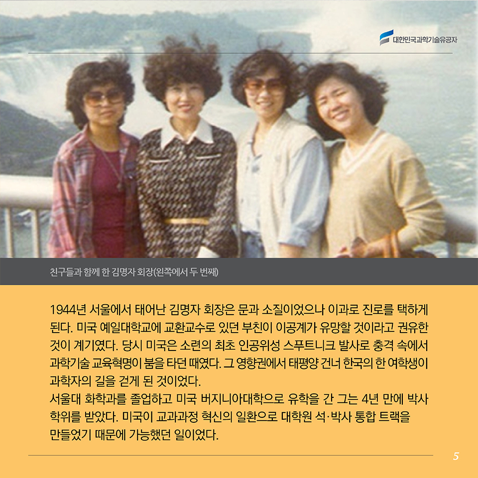 1944년 서울에서 태어난 김 회장은 문과 소질이었으나 이과로 진로를 택하게 된다. 미국 예일대학교에 교환교수로 있던 부친이 이공계가 유망할 것이라고 권유한 것이 계기였다. 당시 미국은 소련의 최초 인공위성 스푸트니크 발사로 충격 속에서 과학기술 교육혁명이 붐을 타던 때였다. 그 영향권에서 태평양 건너 한국의 한 여학생이 과학자의 길을 걷게 된 것이었다. 
