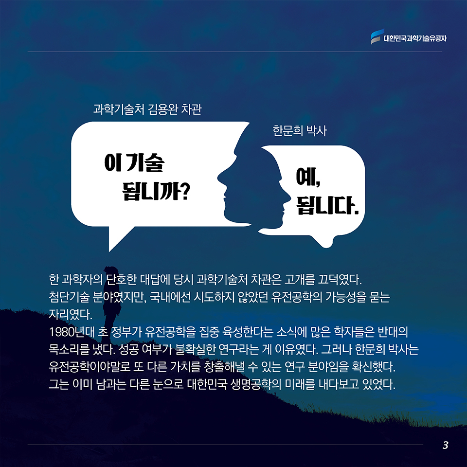 “이 기술 됩니까?”(과학기술처 김용완 차관) “예, 됩니다.”(한문희 박사)
한 과학자의 단호한 대답에 당시 과학기술처 차관은 고개를 끄덕였다.
첨단기술 분야였지만, 국내에선 시도하지 않았던 유전공학의 가능성을 묻는 자리였다. 
1980년대 초 정부가 유전공학을 집중 육성한다는 소식에 많은 학자들은 반대의 목소리를 냈다. 성공 여부가 불확실한 연구라는 게 이유였다. 그러나 한문희 박사는 유전공학이야말로 또 다른 가치를 창출해낼 수 있는 연구 분야임을 확신했다. 그는 이미 남과는 다른 눈으로 대한민국 생명공학의 미래를 내다보고 있었다. 