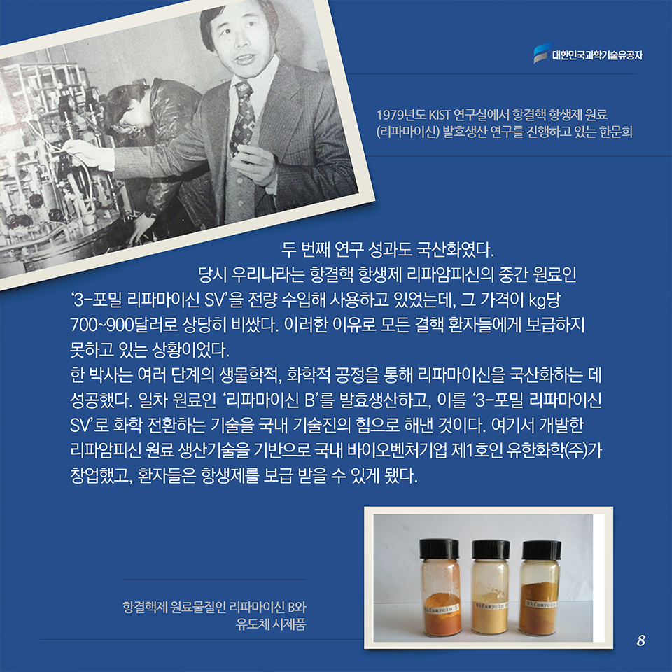 두 번째 연구 성과도 국산화였다. 당시 우리나라는 항결핵 항생제 리파암피신의 중간 원료인 ‘3-포밀 리파마이신 SV’을 전량 수입해 사용하고 있었는데, 그 가격이 kg당 700~900달러로 상당히 비쌌다. 이러한 이유로 모든 결핵 환자들에게 보급하지 못하고 있는 상황이었다. 한 박사는 여러 단계의 생물학적, 화학적 공정을 통해 리파마이신을 국산화하는 데 성공했다. 일차 원료인 ‘리파마이신 B’를 발효생산하고, 이를 ‘3-포밀 리파마이신 SV’로 화학 전환하는 기술을 국내 기술진의 힘으로 해낸 것이다. 여기서 개발한 리파암피신 원료 생산기술을 기반으로 국내 바이오벤처기업 제1호인 유한화학(주)가 창업했고, 환자들은 항생제를 보급 받을 수 있게 됐다.