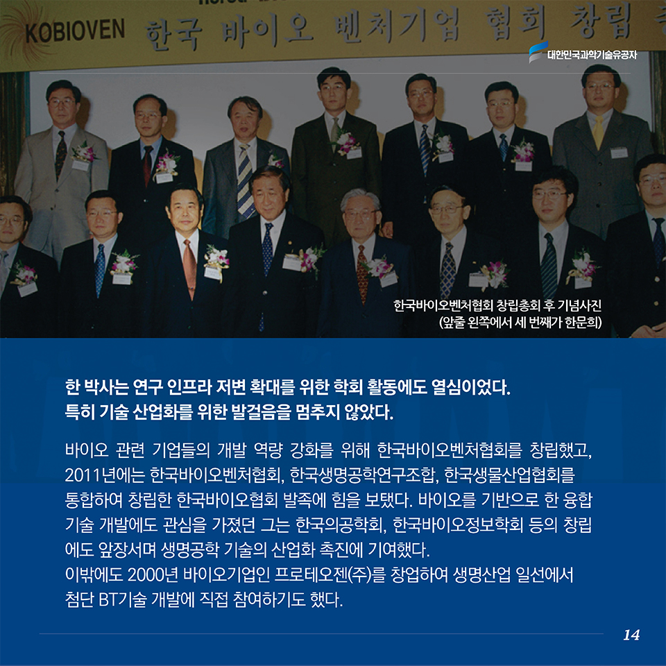 한 박사는 연구 인프라 저변 확대를 위한 학회 활동에도 열심이었다. 특히 기술 산업화를 위한 발걸음을 멈추지 않았다. 
바이오 관련 기업들의 개발 역량 강화를 위해 한국바이오벤처협회를 창립했고, 2011년에는 한국바이오벤처협회, 한국생명공학연구조합, 한국생물산업협회를 통합하여 창립한 한국바이오협회 발족에 힘을 보탰다. 바이오를 기반으로 한 융합기술 개발에도 관심을 가졌던 그는 한국의공학회, 한국바이오정보학회 등의 창립에도 앞장서며 생명공학 기술의 산업화 촉진에 기여했다. 이밖에도 2000년 바이오기업인 프로테오젠(주)를 창업하여 생명산업 일선에서 첨단 BT기술 개발에 직접 참여하기도 했다. 