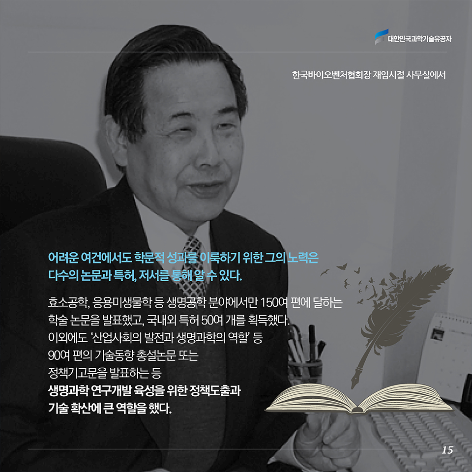 어려운 여건에서도 학문적 성과를 이룩하기 위한 그의 노력은 다수의 논문과 특허, 저서를 통해 알 수 있다. 효소공학, 응용미생물학 등 생명공학 분야에서만 150여 편에 달하는 학술 논문을 발표했고, 국내외 특허 50여 개를 획득했다. 이외에도 ‘산업사회의 발전과 생명과학의 역할’ 등 90여 편의 기술동향 총설논문 또는 정책기고문을 발표하는 등 생명과학 연구개발 육성을 위한 정책도출과 기술 확산에 큰 역할을 했다. 