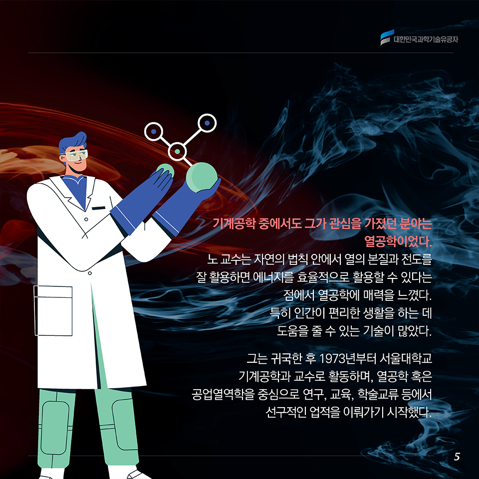 기계공학 중에서도 그가 관심을 가졌던 분야는 열공학이었다. 노 교수는 자연의 법칙 안에서 열의 본질과 전도를 잘 활용하면 에너지를 효율적으로 활용할 수 있다는 점에서 열공학에 매력을 느꼈다. 특히 인간이 편리한 생활을 하는 데 도움을 줄 수 있는 기술이 많았다. 그는 귀국한 후 1973년부터 서울대학교 기계공학과 교수로 활동하며, 열공학 혹은 공업열역학을 중심으로 연구, 교육, 학술교류 등에서 선구적인 업적을 이뤄가기 시작했다. 