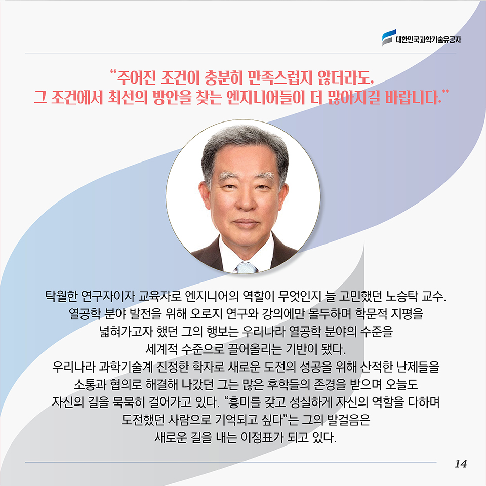 “주어진 조건이 충분히 만족스럽지 않더라도, 그 조건에서 최선의 방안을 찾는 엔지니어들이 더 많아지길 바랍니다.”탁월한 연구자이자 교육자로 엔지니어의 역할이 무엇인지 늘 고민했던 노승탁 교수. 열공학 분야 발전을 위해 오로지 연구와 강의에만 몰두하며 학문적 지평을 넓혀가고자 했던 그의 행보는 우리나라 열공학 분야의 수준을 세계적 수준으로 끌어올리는 기반이 됐다. 우리나라 과학기술계 진정한 학자로 새로운 도전의 성공을 위해 산적한 난제들을 소통과 협의로 해결해 나갔던 그는 많은 후학들의 존경을 받으며 오늘도 자신의 길을 묵묵히 걸어가고 있다. “흥미를 갖고 성실하게 자신의 역할을 다하며 도전했던 사람으로 기억되고 싶다”는 그의발걸음은 새로운 길을 내는 이정표가 되고 있다. 