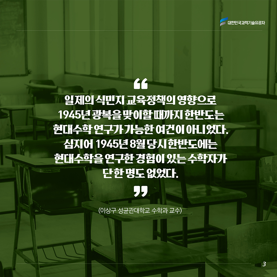 “일제의 식민지 교육정책의 영향으로 1945년 광복을 맞이할 때까지 한반도는 현대수학 연구가 가능한 여건이 아니었다. 심지어 1945년 8월 당시 한반도에는 현대수학을 연구한 경험이 있는 수학자가 단 한 명도 없었다.” (이상구 성균관대학교 수학과 교수)