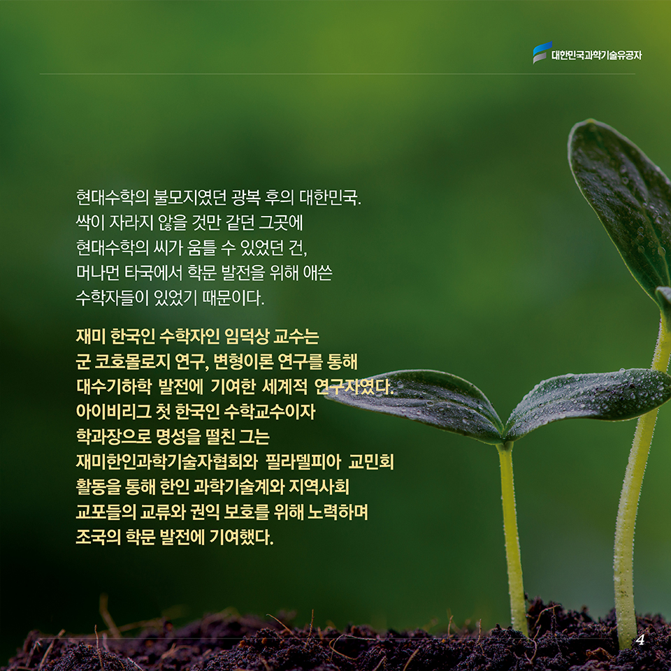 현대수학의 불모지였던 광복 후의 대한민국. 싹이 자라지 않을 것만 같던 그곳에 현대수학의 씨가 움틀 수 있었던 건, 머나먼 타국에서 학문 발전을 위해 애쓴 수학자들이 있었기 때문이다. 재미 한국인 수학자인 임덕상 교수는 군 코호몰로지 연구, 변형이론 연구를 통해 대수기하학 발전에 기여한 세계적 연구자였다. 아이비리그 첫 한국인 수학교수이자 학과장으로 명성을 떨친 그는 재미한인과학기술자협회와 필라델피아 교민회 활동을 통해 한인 과학기술계와 지역사회 교포들의 교류와 권익 보호를 위해 노력하며 조국의 학문 발전에 기여했다. 